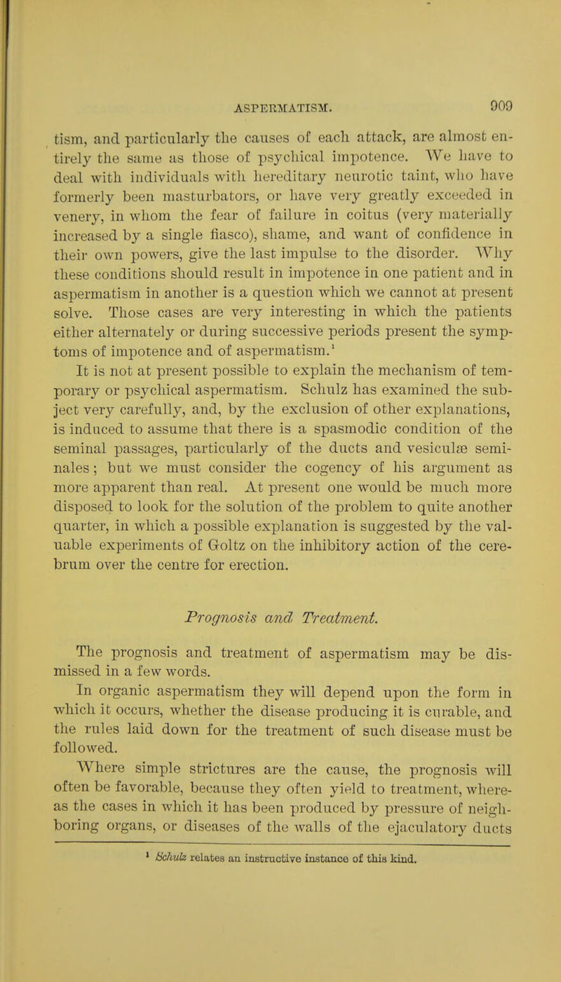 tism, and particularly tlie causes of each attack, are almost en- tirely the same as those of psychical impotence. We have to deal with individuals with liereditary neurotic taint, who have formerly been masturbators, or have very greatly exceeded in venery, in whom the fear of failure in coitus (very materially increased by a single fiasco), shame, and want of confidence in their own powers, give the last impulse to the disorder. Why these conditions should result in impotence in one patient and in aspermatism in another is a question which we cannot at present solve. Those cases are very interesting in which the patients either alternately or during successive periods present the symp- toms of impotence and of aspermatism.' It is not at present possible to explain the mechanism of tem- porary or psychical aspermatism. Schulz has examined the sub- ject very carefully, and, by the exclusion of other explanations, is induced to assume that there is a spasmodic condition of the seminal passages, particularly of the ducts and vesiculse semi- nales; but we must consider the cogency of his argument as more apparent than real. At present one would be much more disposed to look for the solution of the problem to quite another quarter, in which a possible explanation is suggested by the val- uable experiments of Goltz on the inhibitory action of the cere- brum over the centre for erection. Prognosis and Treatment. The prognosis and treatment of aspermatism may be dis- missed in a few words. In organic aspermatism they will depend upon the form in which it occurs, whether the disease producing it is curable, and the rules laid down for the treatment of such disease must be followed. Where simple strictures are the cause, the prognosis will often be favorable, because they often yield to treatment, where- as the cases in which it has been produced by pressure of neigh- boring organs, or diseases of the walls of the ejaculatory ducts Bchuh relates an instructive instance of this kind.