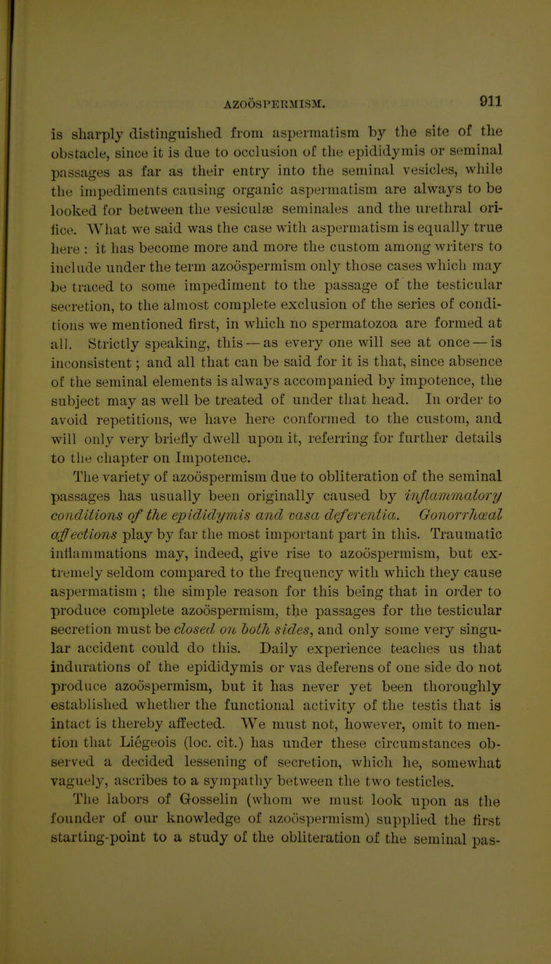 is sharply distinguished from aspermatism by the site of the obstacle, since it is due to occlusion of the epididymis or seminal passages as far as their entry into the seminal vesicles, while the impediments causing organic aspermatism are always to be looked for between the vesiculifi seminales and the urethral ori- fice. AVhat we said was the case with aspermatism is equally true here : it has become more and more the custom among writers to include under the term azoospermism only those cases which may be traced to some impediment to the passage of the testicular secretion, to the almost complete exclusion of the series of condi- tions we mentioned first, in which no spermatozoa are formed at all. Strictly speaking, this —as every one will see at once — is inconsistent; and all that can be said for it is that, since absence of the seminal elements is always accompanied by impotence, the subject may as well be treated of under that head. In order to avoid repetitions, we have here conformed to the custom, and will only very briefly dwell upon it, referring for further details to the chapter on Impotence. The variety of azoospermism due to obliteration of the seminal passages has usually been originally caused by injlammatory conditions of the epididymis and vasa deferentia. Gonorrhoeal affections play by far the most important part in this. Traumatic inflammations may, indeed, give rise to azoospermism, but ex- tremely seldom compared to the frequency with which they cause aspermatism ; the simple reason for this being that in order to produce complete azoospermism, the passages for the testicular secretion must be closed, on both sides, and only some very singu- lar accident could do this. Daily experience teaches us that indurations of the epididymis or vas deferens of one side do not produce azoospermism, but it has never yet been thoroughly established whether the functional activity of the testis that is intact is thereby affected. We must not, however, omit to men- tion that Liogeois (loc. cit.) has under these circumstances ob- served a decided lessening of secretion, which he, somewhat vaguely, ascribes to a sympatliy between the two testicles. The labors of Gosselin (whom we must look upon as the founder of our knowledge of azoospermism) supplied the flrst starting-point to a study of the obliteration of the seminal pas-