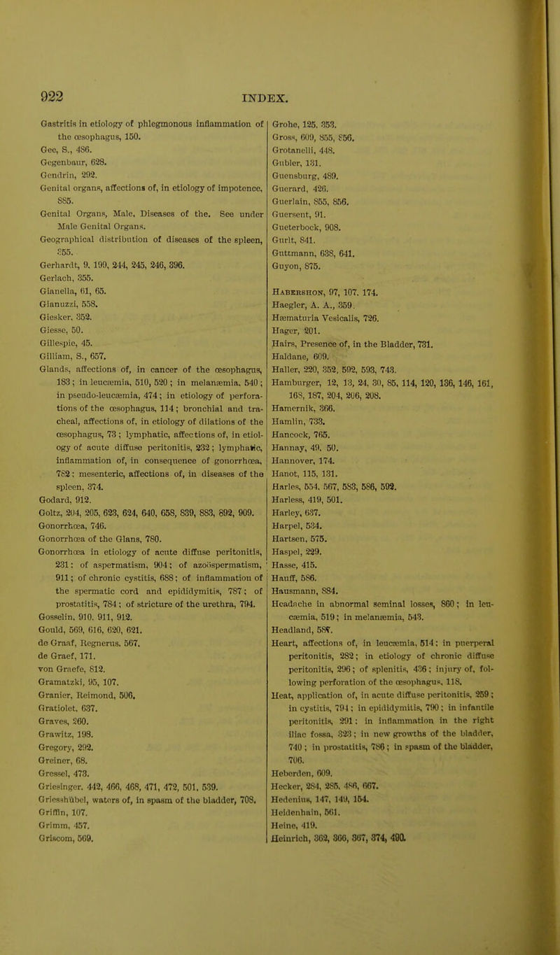 Gastritis in etiolopry of phlegmonous inflammation of the oesophngus, 150. Gee, S., 486. Gcgenbaur, 628. Gendrin, 292. Genital organs, affections of, in etiology of impotence, SS5. Genital Organs, Male, Diseases of the. See under Male Genital Organs. Geographical distribution of diseases of the spleen, S53. Gerhardt, 9. 199, 244, 245, 246, 396. Gerlach, .355. Gianella, 61, 65. Gianuzzi, 558. Giesker. .352. Giesse, 50. Gillespie, 45. Gilliam, S., 657. Glands, affections of, in cancer of the oesophagus, 183 ; in leucaemia, 510, 520 ; in melansemia. 540 ; in pseudo-leucasmia, 474; in etiology of perfora- tions of the oesophagus, 114 ; bronchial and tra- cheal, affections of, in etiology of dilations of the oesophagus, 73; lymphatic, affections of, in etiol- ogy of acute diffuse peritonitis, 232; lymphuWc, inflammation of, in consequence of gonorrhoea, 7S2; mesenteric, affections of, in diseases of the spleen, 374. Godard, 912. Goltz, 204, 205, 623, 624, 640, 658, 839, 883, 892, 909. Gonorrhoea, 746. Gonorrhoea of the Glans, 780. Gonorrhoea in etiology of acute diffuse peritonitis, 231: of aspermatism, 904; of azoilspermatism, 911; of chronic cystitis, 688; of inflammation of the spermatic cord and epididymitis, 787; of prostatitis, 784 ; of stricture of the urethra, 794. Gosselin. 910. 911, 912. Gould, 569, (il6, 620, 621. de Graaf, Regnerus. 567. de Graef, 171. von Graefe, 812. Gramatzki, 95, 107. Granier, Reimond, 506. Gratiolet, 637. Graves, 260. Grawitz, 198. Gregory, 292, Greiner, 68, Gressel, 473. Griesinger. 442, 466, 468, 471, 472, 501. 539. Oriesshiibcl, waters of, in spasm of the bladder, 708. Orimn, 107. Grimm, 457. Griscom, 669, Grohe, 125. 353. Gross, 609, So5, Grotanelli, 448. Gubler, 131. Guensburg, 489. Guerard, 420. Guerlain, 855, 8.56. Guersent, 91. Gueterbock, 908. Gurlt, 841. Guttmann, 638, 641. Guyon, 875. Habkrshon, 97, 107. 174. Haegler, A. A., 359. Hajmaturia Vcsicalis, 726. Hager, 201. Hairs, Presence of, in the Bladder, 731. Haldane, 609. Haller, 220, 352, 592, 593, 743. Hamburger, 12, 13, 24, .30, 85, 114, 120, 136, 146, 161, 168, 187, 204, 206, 208. Hamernik, 366. Hamlin, 733. Hancock, 765. Hannay, 49, 50. Hannover, 174. Hanot, 115, 131. Harles, B54. 567, 583, 586, 592. Harless, 419, 501. Harley, 637. Harpel, 534. Hartsen, 575. Haspel, 229. Hasse, 415. Hauff, 586. Hausmann, 884. Headache in abnormal seminal losses, 860; In leu- cfemia, 519; in melansemia, 543. Headland, 58^. Heart, affections of, in leucjcmia, 514; in puerpcinl peritonitis, 282; in etiology of chronic diffuse peritonitis, 296; of splenitis, 436; injury of, fol- lowing perforation of the oesophagus, 118. Heat, ajiplication of, in acute diffuse peritoniti.s. 259 ; in cystitis, 794 ; in epididymitis, 790; in infantile peritonitis, 291: in inflammation in the right iliac fossa, Z'i^i; in new growths of the bladder, 740 ; in prostatitis, 786; in spasm of the bladder, 706. Heberdcn, 609. Hecker, 284, 285. 4S6, 667. Hedenius, 147, 149, 154. Heidenhain, 661. Heine, 419. fleinrich, 362, 306, 367, 374, 40a