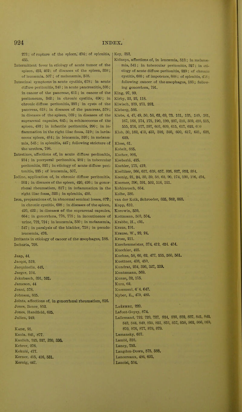 273; of rupture of the Rpken, 494; of Rplonitia, 435. Intermittent fever in etiology of acute tumor of the spleen, 452, 402; of diseases of the spleen, 358; of leucasmia. 507 ; of melanremia, 538. Intestinal symptoms in acute cybtitis, 678; in acute diffuse peritonitis, 240 ; in acute pancreatitis, 595; in cancer of the pancreas, 611; in cancer of the peritoneum, 342; in chronic cystitis, 690; in chronic diffuse peritonitis, 293; in cysts of the pancreas, 618; in diseases of the pancreas, 679; in diseases of the spleen, £69; in diseases of the suprarenal capsules, 645 ; in echinococcus of the spleen, 492; in infantile peritonitis, 290; in in- flammation in the right iliac fossa, 319; in larda- ceous spleen, 484; in leucasmia, 520; in melanse mia, 545 ; in splenitis, 447; following stricture of the urethra, 798. Intestines, affections of, in acute diffuse peritonitis, 234 ; in puerperal peritonitis, 282 ; in tubercular peritonitis, 327; in etiology of acute diffuse peri- tonitis, 226 ; of leucaemia, 607. Iodine, application ot, in chronic diffuse peritonitis, 302; in diseases of the spleen, 420, 426 ; in gonor- rhceal rheumatism, 817 ; in inflammation in the right iliac fossa, 323 ; in splenitis, 450. Iron, preparations of, in abnormal seminal losses, 872; in chronic cystitis, 698 ; in diseases of the spleen, 420, 422; in diseasea of the suprarenal capsules, 664; in gonorrhoea, 776, 778; in incontinence of nrine, 722, 724 ; in leucsemia, 530 ; in melanjemia, 547; in paralysis of the bladder, 718; in pseudo- leucremia. 476. Irritants in etiology of cancer of the oesophagus, 188. Ischuria, 708. Jaap, 44. Jacqot, 519. Jacciuinelle. 448. Jaeger, 104. Jakubasch, .391, 521, Jameson, 44 Jenni, 578. Johnson, 835. Joints, affections of, in gonorrhceal rheumatism, 816. JoncR, Bence, 852. Jones, Handfleld, 625. Julien, 249. Kade, 91. Kaula. 841, 877. Knulich, 325, 327, 330, 336, Kehrer, 276. Kekul6, 477. Kerner. 415, 416, 531. Kernig, 447. Key, .m Kidneys, affections of, in leucremia, 513 ; in melanre- mia, 541; in tubercular peritonitis, 327; in eti- ology of acute diffuse peritonitis, 229 ; of chronic cystitis, 688; of impotence, 888; of splenitis, 4';S ; following cancer of the oesophagus, 183; follow- ing gonorrhoea, 791. King, 97, 99. Kirby, 22, 2.3, 118. Kiwisch, 239, 273. 282. Kleberg, 566. Klebs, 4, 47, 49, 50, 58, 62, 69, 78. 131, Vi'i, 140. 161, 167, 168, 174, 175, 190, 199, 237, 310, 339, 458, 51.5, 555, 576, 577, 597, 603, 609, 615, 617, 022, (i .O Klota. 30, 162, 4S0, 433, 592, 693, 600, 617, 621, 628, 629. Klose, 01. Kobelt, 885. Kocher, !K)6. Koeberl6, 425. Koehler, 175, 419. KoelUker, 366, 637. 638. 6.57. 826. 827, 852. 8S4. Koenig, 21, 24, 30, 39, 58. 62. 90, 174, 190, 1!I6, 494. Koerner, 35)0, 391, 502, 516, 521. Kohlrausch, 884. Kolbe, 880. van der Kolk, Schroeder, 835, 862, 868. Kopp, 610. Korowin, 559. Kottmann, 503, 504. Krabbe, H., <91. Kraus, 191. Krause, W., 22, 24. Krosz, 211. Kuechenmeister, 374, 412. 424. 434. Kuechler, 425. Kuohne, 58, 60, 62, 477. 555, 560, 561. Kuettner, 438, 459. Kundrat, 234, 326, 327, 339. Kuntzmann, 569. Kunze, 32, 175. ICurz, 62. Kufismaul. 64, 647. Kyber, E., 479, 480. Laknnec, 220. Lafont-Goyzy, 874. Lallcmanrt, 722, 723. 727, 824, &30, SUZ. 837. 841. 842, 843, 844, 849. 850, 851. 8.53, 857, 858, 862, 866, fc69, 870, 876, 877, 878, 879. Lamansky, 6^37. Lambl, 310, Lancy, 783. Laugdon-Down, 575, 588. Lanccrcaux, 486, 603, Lancisi, 534.