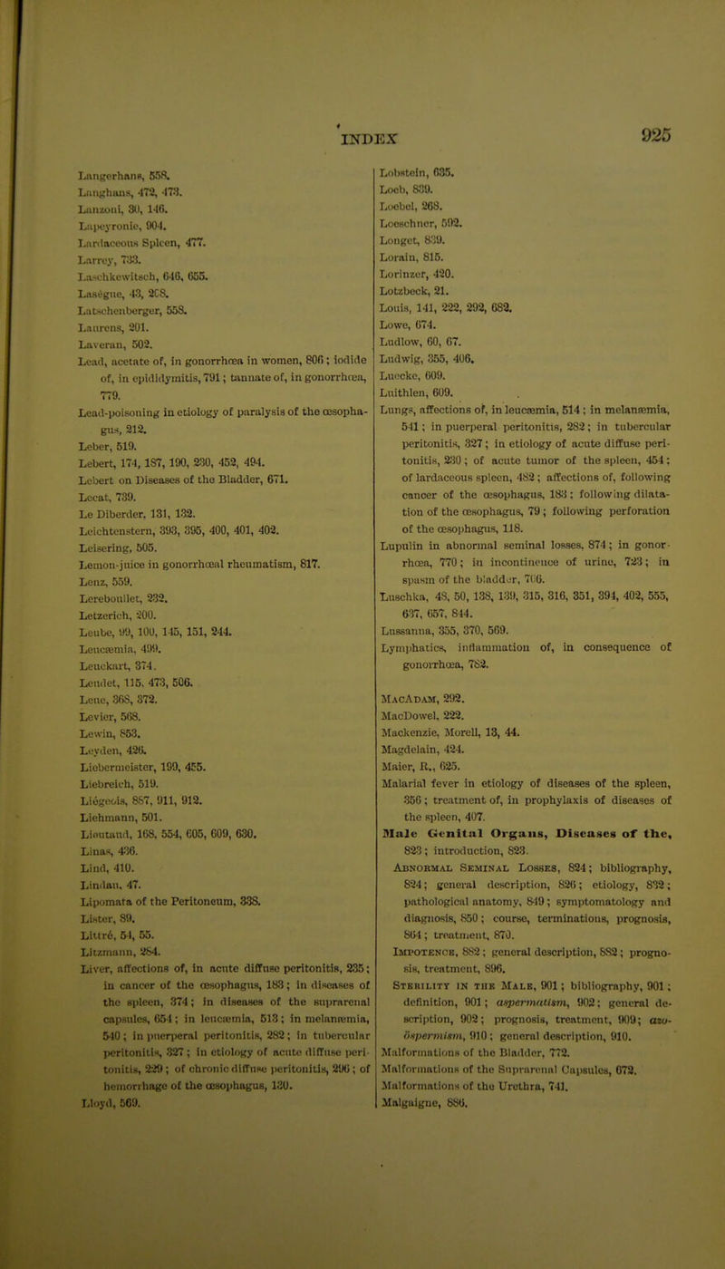 Lniigerhftns, 65fi. LunjjhaHs, -172, -ITS. Laiizoiii, 3U, 146. Liipoyronie, 90-1. Liinlaceoiis Spleen, 477. Larrey, T^iS. Liischkewitsuh, 040, 655. Lasagne, 43, 2CS. Lat-schenberger, 55S. Laurens, 201. Laveran, 502. Lead, acetate of, in gonorrhoea in women, 806; iodide of, in epididymitis, 791; tannate of, in gonorriicea, 779. Lead-poisoning in etiology of paralysis of the oesopha- gus, 212. Leber, 519. Lebert, 174,187, 190, 230, 452, 494. Lebert on Diseases of tho Bladder, 671. Lecat, 739. Le Diberder. 131, 132. Leichtcnstem, 393, 395, 400, 401, 402. Leisering, 505. Lemon-juice in gonorrhoeal rheumatism, 817. Lenz, 559. Lereboullet, 232. Letzerich, 200. Leube, 99, 100, 145, 151, 244. Leucseniia, 499. Leuckart, 374. Lcndet, 115, 473, 506. Lcue, 36S, 372. Levier, 568. Lewin, 853. Leyden, 426. Liebermcister, 199, 455. Liebreich, 519. Liegooi.i, 887, 911, 912. Liehmann, 501. Lieutand. 168, 554, 605, 609, 630. Linas, 436. Lind, 410. Lindau, 47. Lipomata of the Peritoneum, 338. Li-ster, 89. Littr6, 54, 65. Litzmaiin, 284. Liver, affections of, in acute diffuse peritonitis, 235; in cancer of the CESophagus, 183; in diseases of the spleen, 374; in diseases of the suprarenal capsules, 654 ; in Icuciemia, 513; in melanremia, 5-10; in puerperal peritonitis, 282; in tubercular peritonitis, .327 ; in etiology of acute diffuse peri- tonitis, 221t; of chronic diffiise peritonitis, 290; of hemorrhage of the oBsophagus, 130. Lloyd, 569. Lobsteln, 035. Locb, 8!]\). Loobol, 268. Loeschncr, 592. Longot, 8.'39. Lorain, 815. Lorinzcr, 420. Lotzbeck, 21. Louis, 141, 222, 292, 682. Lowe, 674. Ludlow, 60, 07. Ludwig, 355, 406. LuRcke, 609. Luithlen, 609. Lung.5, affections of, in leuc^mia, 514 ; in melanromia, 541; in puerperal peritonitis, 282; in tubercular peritonitis, 327; in etiology of acute diffuse peri- touitis, 230; of acute tumor of the spleen, 454; of lardaceous spleen, 482 ; affections of, following cancer of the oesophagus, 18;i; following dilata- tion of the oesophagus, 79; follo\ving perforation of the oesophagus, 118. Lupiilin in abnormal seminal losses, 874; in gonor- rhoea, 770; in incontinence of urine, 723; in spasm of the bladdiir, 7(i0. Luschka, 48, 50, 138, 139, 315, 316, 351, 394, 402, 555, 637, 057, 844. Lussanua, 355, 370, 569. Lymphatics, intlaramatiou of, in consequence of gonoiThoea, 782. Macadam, 292. MacDowel, 222. Mackenzie, Morell, 13, 44. Magdelain, 424. Maier, R., 025. Malarial fever in etiology of diseases of the spleen, 350; treatment of, in prophylaxis of diseases of the spleen, 407. Male Genital Organs, Diseases of the, 823; introduction, 823. Abnormal Seminal Losses, 824; bibliography, 824; general description, 826; etiology, 838; pathological anatomy, 849 ; symptomatology and diagno.sis, 850 ; course, terminations, prognosis, 864; treatment, 870. Impotence, 882; general description, SS2; progno- sis, treatment, 896. Sterility in the Male, 901; bibliography, 901; definition, 901; aspertnatlsni, W2; general de- scription, 902; prognosis, treatment. !K)9; azo- bnpermism, 910 ; general description, 910. Malformations of the Bladder, 772. Malformations of the Suprarenal Uapsulea, 678. Malformations of the Urethra, 741. Malgaigne, 880.