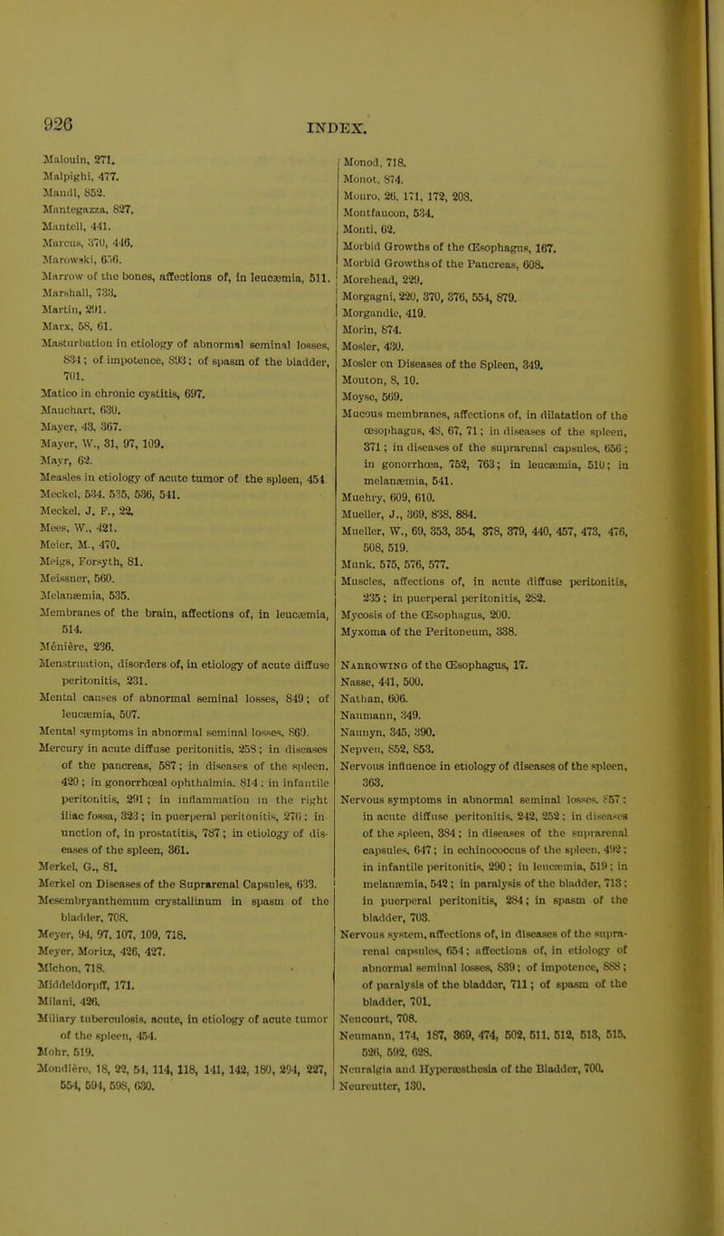 Malouin, 271. Malpighi, 477. Mamll, 853. Mnntegazza, 827, Man tell, 441. Mfticus. .'JTU, 4-16. Jtarowaki, Ci6. Marrow of the bones, affections of, in leucaemia, 511. Marshall, 7:W. Martin, 2!)1. Marx, 58. 61. Masturbation in ctiolopy of abnormal seminal losses, S^U; of impotence, 81)3; of spasm of the bladder, 701. Matico in chronic cystitis, 697. Maiichart, 630. Mayer, 43, 367. Mayer, W., 31, 97, 109. Mayr, &2. Measles in etiology of acute tumor of the spleen, 454 Meckel, 534. 535, 536, 541. Meckel, J. F., 22. Mees, W., 421. Meier, M., 470. Meigs, Forsyth, 81. Meissner, 560. Melanajmia, 535. Membranes of the brain, affections of, in leucaemia, 514. M6ni6re, 236. Menstruation, disorders of, in etiology of acute diffuse peritonitis, 231. Mental causes of abnormal seminal losses, 849; of leucaamia, 507. Mental symptoms in abnormal seminal losses, 860. Mercury in acute diffuse peritonitis, 253 ; in diseases of the pancreas, 587; in diseases of the spleen. 420 ; in gonorrhoeal ophthalmia. 814 ; in infantile peritonitis, 291; in inflammation in the right iliac fossa, 323 ; in puerperal peritonitis, 27(1; in unction of, in prostatitis, 787; in etiology of dis- eases of the spleen, 361. Merkel, G., 81. Merkel on Diseases of the Suprarenal Capsules, 633. Mcsembryanthemum crystallinum in spasm of the bladder, 708. Meyer, 94, 97.107, 109, 718. Meyer, Moriiz, 426, 427. Michon, 718. Middeldorpff, 171, Milani, 426. Miliary tuberculosis, acute, in etiology of acute tumor of the spleen, 454. Mohr, 519. Mondiero, 18, 22, 51, 114, 118, 141, 142, 180, 204, 227, 554, 594, 598, G.30. Monod, 718. Monot, 8(4. Monro, 26. ITl, 172, 203. Montfaucon, 534. Monti, 62. Morbid Growths of the (Esophagus, 167. Morbid Growths of the Pancreas, 608. Morehead, 229. Morgagni, 220, 370, 376, 554, 879. I Morgandie, 419. Morin, 874. Mosler, 430. Mosler on Diseases of the Spleen, 349. Mouion, 8, 10. Moyse, 569, Mucous membranes, affections of, in dilatation of the oesophagus, 48, 67, 71; in diseases of the spleen, 371; in diseases of the suprarenal capsules, 656 ; in gonorrhoea, 752, 763; in leuctemia, 51U; in melansemia, 541. Muehry, 609, 610. Mueller, J., 369, S^iS, 884. Mueller, W., 69, 353, 354, 378, 379, 440, 457, 473, 476, 508, 519. Munk, 575, 576, 577. Muscles, affections of, in acute diffuse peritonitis, 235 ; in puerperal peritonitis, 282. Mycosis of the CEsophagus, 200. Myxoma of the Peritoneum, 338. Naebowing of the CEsophagus, 17. Nasse, 441, 500, Nathan, 606. Naimiann, 349. Naunyn, 345, 390. Nepven, 862, 853. Nervous influence in etiology of diseases of the spleen, 363. Nervous symptoms in abnormal seminal losses. {■\57 ; in acute diffuse peritonitis. 242, 252; in disca.<cs of the spleen, 384 ; in diseases of the suprarenal capsules, 647; in echinococcus of the spleen, 4i)2; in infantile peritonitis, 290 ; in leuaemia, 519; in melanwmia, 542 ; in paralysis of the bladder, 713; in puenieral peritonitis, 284; in spasm of the bladder, 703. Nervous system, affections of, in diseases of the supra- renal capsules, 654; affections of, in etiology of abnormal seminal lasses, 839; of impotence, 888; of paralysis of the bladder, 711; of spasm of the bladder, 701. Neucourt, 708. Neumann, 174, 187, 869, 474, 502, 611, 512, 513, 515. 52(i, 592, 628. Neuralgia and Hyperassthesia of the Bladder, 700. Ncureutter, 130.