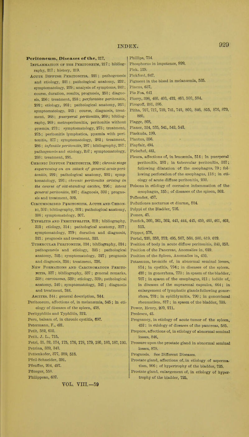 Peritoneum, Olseaxes of the, 217. Inflammation of thk PEaiTONf:oM, 217 ; biblioR- raphy, 217; history, 219. AouTK Diffuse Peuitonitis, 221 ; pnthofrencRiB and etiology, 221 ; puthologicul niiatoiny, 232; symptomatolofiy, 239; analysis of Rymptoms, 242; course, duration, results, prognosis, 253; diagno- sis, 25<); treatment, 253 ; perforative peritonilis, 292; etiology, 2G2; pathological anatomy, 263; symptomatology, 2()5; course, diagnosis, treat- ment, 2<)S; puerperal peritonitis, 269; bibliog- raphy, 269 ; metroperitonitis, peritonitis without pya;mia. 273 ; symptomatology, 273; treatment, 275; peritonitis lymphatica, pycemia with peri- tonitis, 277 ; symptomatology, 282; treatment, 286; infantile peritonitis, 287 ; bibliography, 287; pathogenesis and etiology, 267 ; symptomatology, 288: treatment, 291. Chbonio Diffuse Pebitonitis, 292; chronic stage supervening on an attack of general acute peri- tonitit, 292; pathological anatomy, 292; symp- tomatology, 293; chronic peritonitis arising in the course of old-standing ascites, 290; latent general peritonitis, 297; diagnosis, 300 ; progno- sis and treatment, 302. ClBCUMSCRIBED P^BITONITIS, ACUTE AND CHRON- IC, 302: bibliography, 302 ; pathological anatomy, 300; symptomatology, 307. Ttphlitis and Perityphlitis, 312; bibliography, 312; etiology, 314 : pathological anatomy, 317; symptomatology, 319; duration and diagnosis, 321; prognosis and treatment, 323. TuBERCULAB PERITONITIS, 324; bibliography, 324; pathogenesis and etiology, 325; pathological anatomy, 325; symptomatology, 327; prognosis and diagnosis, 334; treatment, 330. New Formations and Carcinomatous Pebito- MiTis, 337; bibliography, 3-37; general remarks, 338; carcinoma, 339; etiology, 339; pathological anatomy, 340 ; symptomatology, 841; diagnosis and treatment, 344. Ascites, 344; general description, 344. Peritoneum, affections of, in melansemia, 545; in eti- ology of diseases of the spleen, 438. Perityphlitis and Typhlitis, 312. Peni, balsam of, in chronic cystitis, 697. Petermann, F., 421. Petit, 582, 010. Petit, J. L.. 715. Petri, 31. 32. 174, 175, 176, 178, 179, ISO, 183,187,193. Petrina, 339, 343. Pettenkofer, 377, 389, 518. Pfeil-Schneider, 391. Pfeuffer, 204, 497. Pflneger, 558. Phllippeau, 637. VOL. VIII.—59 Phillips, 734. PhosphoruH in impotcuco, 899. Pick. 129. PickfonI, 8-J7. Pitrment in the blood in melannsmia, 535. Piiicus, 6.37. Pio Foa, 041 Piorry, 398, 400. 403, 422, 463, 500, 584. Pirogofl, 281, 3%. Pitha, 707, 717, 739, 741, 742, 800, 846, 855, 876, 879, 880. Plaggo, 868. Planer, 534, 535, 541,. 542, 543. Plaskuda, 199. Plautus, 356. Playfair, 494. Pleischel, 441. Pleura, affections of, in leucaemia, 514; in puerperal peritonitis, 282 ; in tubercular peritonitis, 327; following dilatation of the oesophagus. 79; fol- lowing perforation of the oesophagus, 118; in eti- ology of acute diffuse peritonitis, 230. Poisons in etiology of corrosive inflammation of the oesophagus, 155 ; of diseases of the spleen, 362. PoTlender, 457, Pollutiones nocturnae et diurnae, 824. Polypi of the Bladder, 736. Pomes, 43. Ponfick, 360, 361, 362, 443, 444, 445, 459, 460,461, 462, 513. Popper, 576. Portal, 220, 358, 372, 495, 507, 568, 580, 619, 623. Position of body in acute diffuse peritonitis, 240, 252. Position of the Pancreas, Anomalies in, 029. Position of the Spleen, Anomalies in, 430. Potassium, broinide of, in abnormal seminal losses, S74; in cystitis, 794; in diseases of the spleen, 420 ; in gonorrhosa, 770 : in spasm of the bladder, 707 ; in spasm of the oesophagus, 211; iodide of, in diseases of the suprarenal capsules, 004 ; in enlargement of lymphatic glands following gonor- rhoea, 782; in epididymitis, 790; in gonorrhoea! rheumatism, S17 ; in spasm of the bladder, 708. Power, Henry, 209, 211. Predescu, 43. Pregnancy, in etiology of acute tumor of the spleen, 452; in etiology of diseases of the pancreas, 585. Prepuce, affections of, in etiology of abnormal seminal losses, 846. Pressure upon the prostate gland in abnormal seminal losses, 878. Prognosis. See Different Diseases. Prostate gland, affections of, in etiology of asperm*- tism, 900; of hypertrophy of the bladder, 725. Prostate gland, enlargement of, in etiology of hyper- trophy of the bladder, 726.