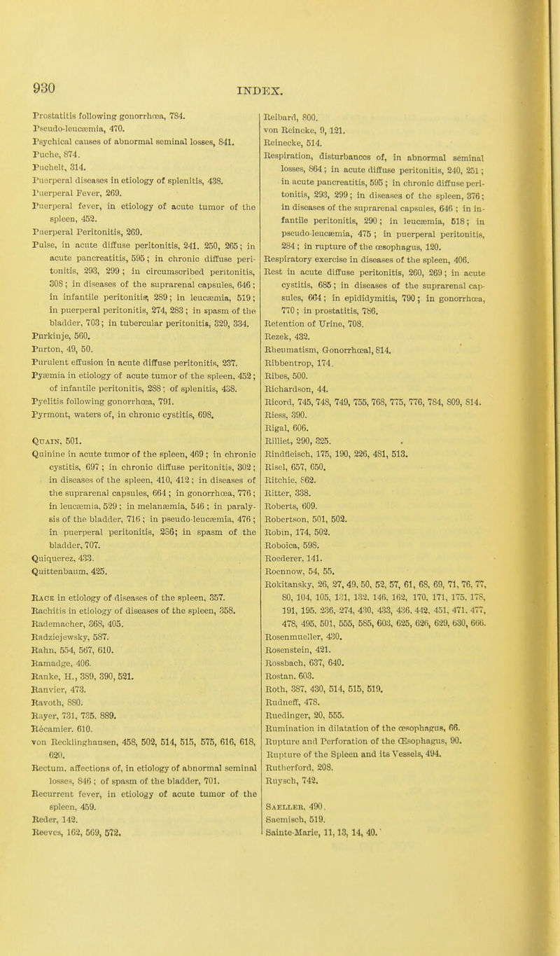 Prostatitis following gonorrhnoa, 784. Pseudo-leuciBinia, 470. Psychical causes of abnormal seminal losses, 841. Puche, 874. Piichelt, 314. ruorperal diseases in etiology of splenitis, 438. Puerperal Fever, 269. Puerperal fever, in etiology of acute tumor of tho spleen, 452. Puerperal Peritonitis, 269. Pulse, iu acute diffuse peritonitis, 241, 250, 265; in acute pancreatitis, 595; in chronic diffuse peri- tonitis, 293, 299; in circumscribed peritonitis, SOS ; in diseases of the suprarenal capsules, 646; in infantile peritonitis', 289; in leucaemia, 519; in puerperal peritonitis, 274, 283 ; in spasm of tho bladder, 703; in tubercular peritonitis, 329, 334. Purkinje, 560. Purton, 49, 50. Purulent effusion in acute diffuse peritonitis, 237. Py£emia in etiology of acute tumor of the spleen, 452; of infantile peritonitis, 288; of splenitis, 438. Pyelitis following gonorrhoea, 791. Pyrmont, waters of, in chronic cystitis, 698. QUAIN, 501. Quinine in acute tumor of the spleen, 469 ; in chronic cystitis, 697; in chronic diffuse peritonitis, 302; in diseases of the spleen, 410, 413 ; in diseases of the suprarenal capsules, 664 ; in gonorrhoea, 776 ; in leucaemia, 529 ; in melansemia, 546 ; in paraly- sis of the bladder, 716 ; in pseudo leucEemia, 476 ; in puerperal peritonitis, 286; in spasm of the bladder, 707. Quiquerez, 433. Quittenbaum, 425. Race in etiology of diseases of the spleen, 357. Eachitis in etiology of diseases of the spleen, 358. Rademacher, 368, 405. Badziejewsky, 587. Rahn, 554, 567, 610. Ramadge, 406. Ranke, H.,3S9, 390,521. Ranvier, 473. Ravoth, 880. Rayer, 731, 735. 889. R6camier. 610. von Recklinghausen, 458, 502, 514, 515, 575, 616, 618, 62(1. Rectum, affections of, in etiology of abnormal seminal losses, 846; of spasm of the bladder, 701. Recurrent fever, in etiology of acute tumor of the spleen, 4.59. Reder, 142. Reeves, 162, 5G9, 672. Reibard, 800. von Rcincko, 9, 121. Reinecke, 514. Respiration, disturbances of, in abnormal seminal losses, 864 ; in acute diffuse peritonitis, 240, 251; in acute pancreatitis, 595 ; in chronic diffuse peri- tonitis, 293, 299; in diseases of the spleen, 376; in diseases of the suprarenal capsules, 646 ; in in- fantile peritonitis, 290; in leucsemia, 618; in pseudo-leucsemia, 475 ; in puerperal peritonitis, 284 ; in rupture of the oesophagus, 120. Respiratory exercise in diseases of the spleen, 406. Rest iu acute diffuse peritonitis, 260, 269; in acute cystitis, 686; in diseases of the suprarenal cap- sules, 6C4; in epididymitis, 790 ; in gonorrhoea, 770 ; in prostatitis, 786. Retention of Urine, 708. Rezek, 432. Rheumatism, Gonorrhceal, 814. Ribbentrop, 174. Ribes, 500. Richardson, 44. Ricord, 745, 748, 749, 755, 768, 775, 776, 784, 809, 814. Riess, 390. Rigal, 606. Rilliet, 290, .325. Rindfleisch, 175, 190, 226, 481, 513. Risel, 657, 650. Ritchie. S62. Ritter, 338. Roberts, 609. Robertson, 501, 502. Robm, 174, 502. Roboica, 598, Roederer. 141. Roenuow, 54, 55. Rokitansky, 26, 27, 49, 50. 52, 57, 61, 68, 69, 71, 76, 77, 80, 104, 105, 131, 132. 146. 162, 170. 171, 175, 178, 191, 195. 236, 274, 430, 4.33, 4:36, 442. 451, 471. 477, 478, 495, 501, 555, 585, 603, 626, 62(i, 629, 630, 606. Rosenmueller, 430. Rosenstein, 421. Rossbach, 637, 640. Rostan. 603. Roth, 387, 430, 514, 515, 519. Rudneff, 478. Ruedinger, 20, 555. Rumination in dilatation of the oesophagus, 66. Rupture and Perforation of the CEsophagus, 90. Rupture of the Spleen and its Vessels, 494. Rutherford, 208. Ruysch, 742. Saeller. 490. Saemisch, 519. Sainte-Marie, 11,13,14, 40.