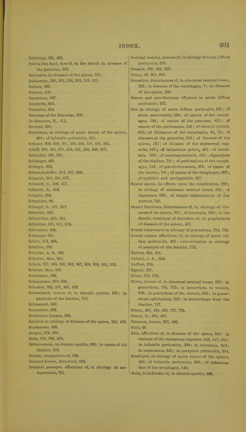 Salisbury, 301, -IfiS. S;iliva-likc fliiitl, flow of, in the mouth in diHeases of the pancreas, 5f>7. Salivation in diseases of the spleen, .371. Salkowsky. 31K), S'Jl, 3!)i, m, 510. 551. Salluoe, 495. Salmon, lo'O. Sanderson, 327. Sandwith, 610. Santorini, 314. Sarcoma of the Pancreas, 608. de San-ssnre, H., 411. Saviotti, 558. Scarlatina, in etiology of acute tumor of the spleen, 454 ; of infantile peritonitis, Scherer, 239, 3S0, 391, 392, 502, 510, 521, 561. SchiflP, 205, 355, 370, 555, 561, 565, 566, 037. Schindler, 380, 391. Schlaeger, 421. Schlegel, 372. SchmackpfcfFer, 534, 5(i7, 598. Schmidt, 559, 561, 637. Schmidt, C, 346, 477. Schmidt, R., 412. Schmitt, 906. Schneider, 26. Schnepf, B.. 501, 517. Schoeller, 535. Schoenlein, 419, 594. Schrelber, 501, 511, 516. Schroetter, 494. Schueppel 651. Schuh, 174, 266. Schultue, .370. Schultze, A. S., 355. Schultze, Max, 354. Schulz, 877, 893, 900, 902, 907, 908, 909, 910, 913. Schulze, Max, 515. Schumann, 495. Schupmann, 619, 020. Schuster, 395, 397, 400, 402. Schwalbach, waters of, in chronic cystitis, 698; in paralysis of the bladder, 718. Schwanert, 380. Scoutetten, 292. Scribonius Largus, .356. Scrofula in etiology of diseases of the spleen, .358, 482. Scudamore, 426. Seegcn, 575, 888. Seitz. 17.5. 395, 400. Seltzer-water, in. chronic cystitis, 695; in spasm of the bladder, 708. Semen, composition of, 826. Seminal Losses, Abnormal, 824. Seminal passages, afitections of, in etiology of azo- | iJspermism, 911. I .Seminal vpslclos, abscoBS of, in etiology of acute diffiiKe poritonitis, 2.i0. Senator, 3'.K), 555, 560. Senoy, 43, 20 I, 208. Sensation, disturbances of, in abnormal seminal lossen, 859; in disea.ses of the oesophagus, 7 ; in diseascB of the spleen, 305. Serous and sero-ftbrinous effusions in acuto diffuxe peritonitis, 237. Sex in etiology of acuto diffuse peritonitis, 221 ; of acute pancreatitis, 594; of cancer of the oesoph- agus, 186; of cancer of the pancreas, 611; of cancer of the peritoneum, 340; of chronic cystitis, 688; of dilatation of the oesophagus, 61, 76; o£ diseases of the pancreas, 5S5 ; of diseases of the spleen, 357; of diseases of the suprarenal cap- sules, 643 ; of lardaceous spleen, 481; of Icucas- mia, 506 ; of oesophagomalacia, 100: of paralysis of the bladder, 711; of perforations of the oesoph- agus, 112 ; of psendo-leucasmia, 474 ; of spasm of the bladder, 701; of spasm of the oesophagus, 207; of typhlitis and perityphlitis, 317. Sexual excess, its effects upon the constitution, 833; in etiology of abnormal seminal losses, 834 ; of impotence, 893; of simple inflammation of the urethra, 743. Se.xual functions, disturbances of, in etiology of dis- eases of the spleen, .357 ; of leucnsmia, 500 ; in the female, treatment of disorders of, in prophylaxis of diseases of the spleen, 407. Sexual intercourse in etiology of gonorrhoea, 754, 758. Sexual organs, affections of, in etiology of acute dif- fuse peritonitis, 231; over-irritation in etiology of paralysis of the bladder, 712, Siebert, 204, 404. Siebold, J. B., 554. SiefEert, 276. Sigaud, 357. Silver, 570, 575. Silver, nitrate of, in abnormal seminal losses, 875: in gonorrhoea, 70S, 775; in gonorrhoea in women, 805; in gonorrhoea of the rectum, 808; in gonor- rhoea! ophthalmia, 813; in hemorrhage from the bladder, 727. Simon, 421, 425. 426, 773, 775. Simon, G., 491, 493. Simpson, James, 287, 496. Sims, 66 Skin, affections of, in diseases of the spieen, 883 • in diseases of the suprarenal capsules, 610. 047, 055; in infantile peritonitis, 289; in leucajmia, 519; in melansemia, 541; in puerperal peritonitis, 284. Small-pox, in etiology of acute tumor of the spleen, 454; of infantile peritonitis, 288; of inflamma- I tlon of the oesophagus, 145. I Soda, bicarbonate of, in chronic cystitis, 696.