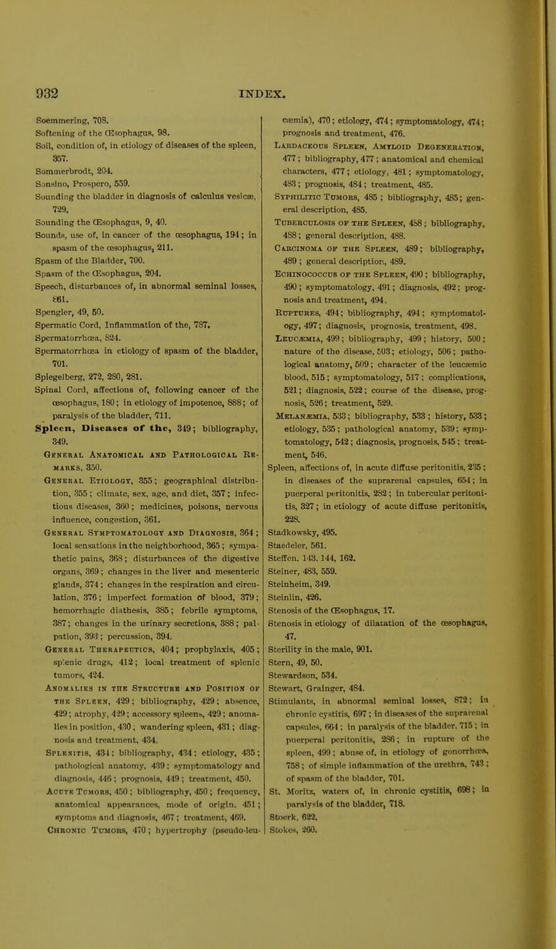 Soemmering, 708. Softening of the CEsophagUH, 98. Soil, condition of, in etiology of diseaRes of the spleen, 957. Sommerbrodt, 204. Sonsino, Prospero, 559. Sounding the bladder in diagnosis of calculus vesicae, 729. Sounding the GEsophagua, 9, 40. Sounds, use of, in cancer of the oesophagus, 194; in spasm of the oesophagus, 211. Spasm of the Bladder, 700. Spasm of the CEsophagus, 204. Speech, disturbances of, in abnormal seminal losses, £61. Spengler, 49, 50. Spermatic Cord, Inflammation of the, 787. Spermatorrhoea, 824. Spermatorrhoea in etiology of spasm of the bladder, 701. Spiegelberg, 272, 280, 281. Spinal Cord, affections of, following cancer of the oesophagus, 180; in etiology of impotence, 888; of paralysis of the bladder, 711. Spleen, Diseases of the, 349; bibliography, 349. General Anatomical and Pathologioal Re- marks, 850. General Etiology, 355; geographical distribu- tion, 355 ; climate, sex, age, and diet, 357 ; infec- tious diseases, 360 ; medicines, poisons, nervous influence, congestion, 361. General Stmptomatologt and Diagnosis, 364 ; local sensations in the neighborhood, 365; sympa- thetic pains, 368; disturbances of the digestive organs, 369; changes in the liver and mesenteric glands, 374 ; changes in the respiration and circu- lation, 376; imperfect formation of blood, 379; hemorrhagic diathesis, 385; febrile symptoms, 387; changes in the urinary secretions, 388; pal- pation, 393; percussion, 394. General Therapeutics, 404; prophylaxis, 405; splenic drugs, 412; local treatment of splenic tumors, 424. Anomalies in the STRnoTURB and Position of the Spleen, 429; bibliography, 429; absence, 429; atrojihy, 429; accessory spleens, 429; anoma- lies in position, 430; wandering spleen, 431; diag- nosis and treatment, 434. Splenitis, 434; bibliography, 434: etiology, 435; pathological anatomy, 439 ; symptomatology and diagnosis, 446; prognosis, 449 ; treatment, 450. Acute Tcmors, 450 ; bibliography, 460 ; frequency, anatomical appearances, mode of origin. 451; symptoms and diagnosis, 467; treatment, 469. Chronic Tumors, 470; hypertrophy (pseudo-Ieu- casmia), 470; etiology, 474; symptomatology, 474; prognosis and treatment, 476. Lakdaceoos Spleen, Amyloid Deqenebatiok, 477 ; bibliography, 477 ; anatomical and chemical characters, 477; etiology, 481; symptomatology, 483; prognosis, 484 ; treatment, 485. Syphilitic Tomoks, 485 ; bibliography, 485; gen- eral description, 485. TuBEBCDLOSis OF THE SPLEEN, 488; bibliography, 488 ; general description, 488. Carcinoma of the Spleen, 489; bibliography, 489 ; general description, 489. EcHiNOCOccns of the Spleen, 490 ; bibliography, 490 ; symptomatology, 491; diagnosis, 492; prog- nosis and treatment, 494. Ruptures, 494; bibliography, 494; symptomatol- ogy, 497; diagnosis, prognosis, treatment, 498. Leuc^mia, 499; bibliography, 499; history, 500; nature of the disease, 503; etiology, 506 ; patho- logical anatomy, 509 ; character of the leuc»mio blood, 515 ; symptomatology, 517; complications, 521; diagnosis, 522; course of the disease, prog- nosis, 526; treatment, 529. HELANiEMiA, 533; bibliography, 533 ; history, 538; etiology, 535; pathological anatomy, 539; symp- tomatology, 542; diagnosis, prognosis, 545; treat- ment, 546. Spleen, affections of, in acute diffuse peritonitis, 235; in diseases of the suprarenal capsules, 654; in puerperal peritonitis, 282 ; in tubercular peritoni- tis, 327; in etiology of acute diffuse peritonitis, 228. Stadkowsky, 495. Staedeler, 561. Steffen, 143. 144, 162. Steiner, 4&3, 559. Steinheim, 349. Steinlin, 426, Stenosis of the (Esophagus, 17. Stenosis in etiology of dilatation of the oesophagus, 47. Sterility in the male, 901. Stern, 49, 50. Stewardson, 534. Stewart, Grainger, 484. Stimulants, in abnormal seminal losses, 872; in chronic cystitis, 697 ; in diseases of the suprarenal capsules, 604 ; in paralysis of the bladder. 715 ; in puerperal peritonitis, 286; in nipture of the spleen, 499; abuse of, in etiology of gonorrhoea, 758; of simple inflammation of the urethra, 743 ; of spasm of the bladder, 701. St. Moritz, waters of, in chronic cystitis, 698; in Viaralysis of the bladder, 718. Stocrk, 622. Stokes, 260.