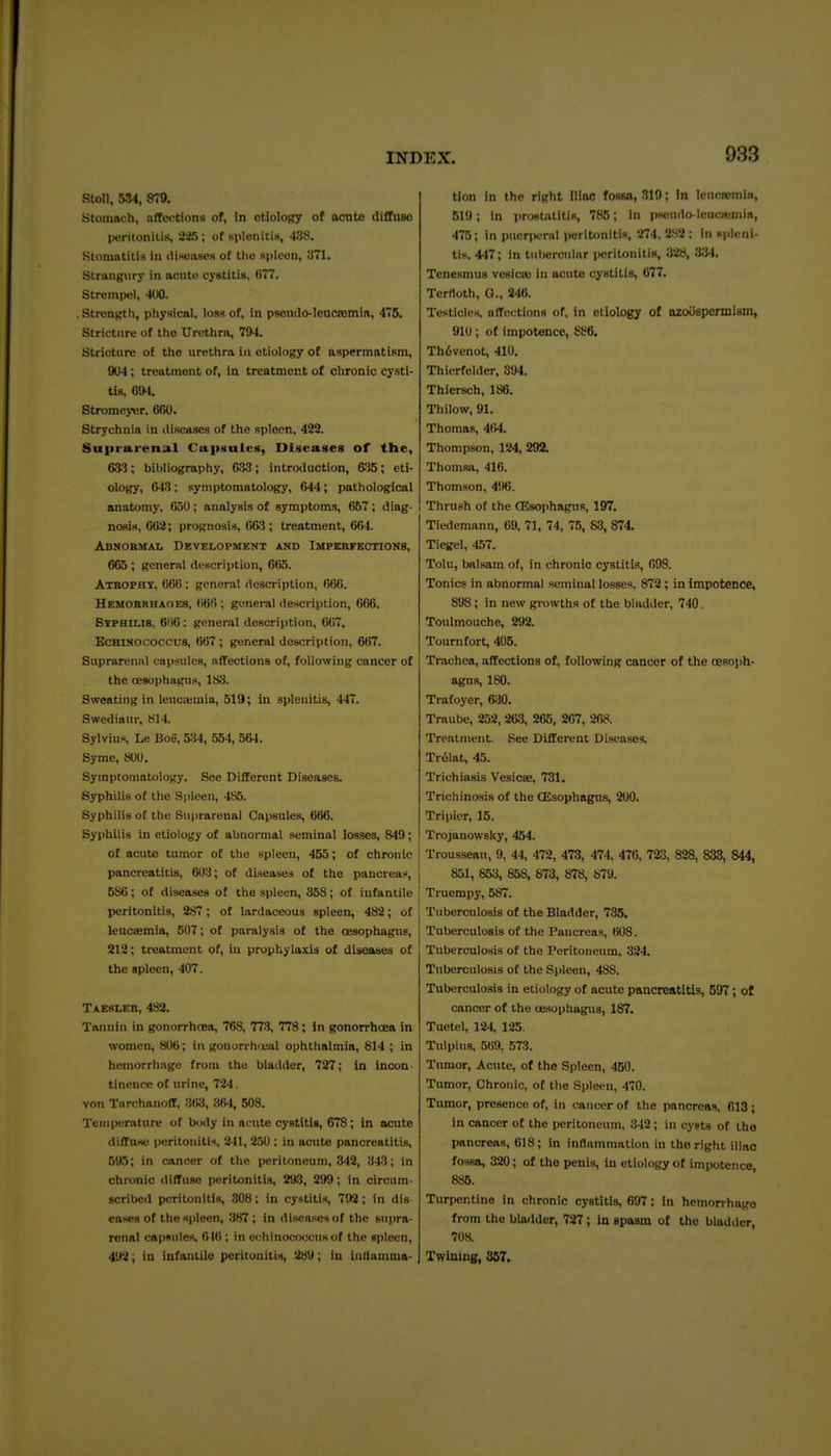 J?toU, 534, 879. Stomach, nffw^tiona of, in etiology of acute diHiiso peritoniliK, 2^; of Kplenitis, 438. Stomatitis in disenses of tlie spleen, 371. Strangury in acute cystitis, t)77. Strempel, 400. . Strength, physical, loss of, in pseiulo-leucjemin, 475. Stricture of the Urethra, 794. Stricture of the urethra in etiology of aspermatism, 904; treatment of, in treatment of chronic cysti- tis, 694. Stromejijr. 660. Strychnia in discaaes of the spleen, 422. Suprarensil Cupsulcs, Diseases of the, 633; bibliography, 633; introduction, 635; eti- ology, 643: symptomatology, 644; pathological anatomy, 650 : analysis of symptoms, 667 ; diag- nosis, 662; prognosis, (iftJ ; treatment, 664. Abnormal Development and Impebfections, 665 ; general description, 665. Atropht, 66(5: general description, 666. Hemorbhaoes, ()6fi; general description, 666. Stfhiub, 61)6: general description, 667. EcHiHOcoccus, 667 ; general description, 667. Suprarenal caiisules, affections of, following cancer of the cesophagus, 183. Sweating in lenca;mia, 519; in splenitis, 447. Swediaur, 814. Sylvius, Le Boe, 5U, 554, 564. Syme, 800. Symptomatology. See Different Diseases. Syphilis of the Spleen, 485. Syphilis of the Suprarenal Capsules, 666. Syphilis in etiology of abnormal seminal losses, 849; of acute tumor of the spleen, 455; of chronic pancreatitis, 603; of diseases of the pancreas, 586; of diseases ot the spleen, 358; of infantile peritonitis, 287; of lardaceous spleen, 482; of leucaemia, 507; of paralysis of the cesophagus, 212; treatment of, in prophylaxis of diseases of the spleen, 407. Taesler, 482. Tannin in gonorrhoea, 768, 773, 778; In gonorrhcEa in women, 806; in gonorrha-al ophthalmia, 814 ; in hemorrhage from the bladder, 727; in incon- tinence of urine, 724. von TnrchanofT, 3tW, 364, 508. TerniK-rature ot body in acute cystitis, 678; in acute diffuse peritoniti', 241, 250 : in acute pancreatitis, 595; in cancer of the peritoneum, 342, 343; in chronic diffuse peritonitis, 2t)3, 299; in circnm- scribed peritonitis, .308; in cystitis, 792; in dis eases of the spleen, 387 ; in diseases of the supra- renal capsules, ; in echinococcns of the spleen, 492; in infantile peritonitis, 289; in iuHamma- tion in the right Iliac fossa, 319; In lencromin, 519; in prostatitis, 785; in p«iu<io-IeucHjnil«, 475; in puerperal peritonitis, 274. 282 : In spleni- tis. 447; in tubercular i)eritoniti8, 328, 3.'J4. Tenesmus vesiciu in acute cystitis, 677. Terfloth, G., 246. Testicles, ofTcctions of, in etiology of ozoOspermlBin, 910; of impotence, 886, Th6venot, 410. Thierfelder, 394. Thiersch, 186. Thilow, 91. Thomas, 464. Thompson, 124, 292. Thomsa, 416. Thomson, 496. Thrush of the CEsophagns, 197. Tiedemann, 69, 71, 74, 75, 83, 874. Tiegel, 457. Tolu, balsam of, in chronic cystitis, 098. Tonics in abnormal seminal losses. 872; in impotence, 898 ; in new growths of the bladder, 740. Toulmouche, 292. Tournfort, 405. Trachea, affections of, following cancer of the cesoph- agus, 180. Trafoyer, &)0. Traube, 252, 263, 265, 267, 268. Treatment. See Different Diseases. Tr61at, 45. Trichiasis Vesicte, 731. Trichinosis of the CEsophagns, 200. Tripier, 15. Trojanowsky, 454. Trousseau, 9, 44, 472, 473, 474, 476, 723, 828, 833, 844, 851, 853, 858, 8r3, 878, 879. Truempy, 587. Tuberculosis of the Bladder, 735. Tuberculosis of the Pancreas, 608. Tuberculosis of the Peritoneum, 324. Tuberculosis of the Spleen, 488. Tuberculo-sis in etiology of acute pancreatitis, 597; of cancer of the oesophagus, 187. Tuetel, 124, 125. Tulpius, 569, 573. Tnmor, Acute, of the Spleen, 450. Tumor, Chronic, ot the Spleen, 470. Tumor, presence of, in cancer of the pancreas. 613 ; in cancer of the peritoneum, 342; in cysts of the pancreas, 618; In inflammation in the right iliac fossa, 320; of the penis, in etiology of impotence 885. Turpentine in chronic cystitis, 697; In hemorrhage from the bladder, 727 ; in spasm of the bladder, 708. Twining, 367.