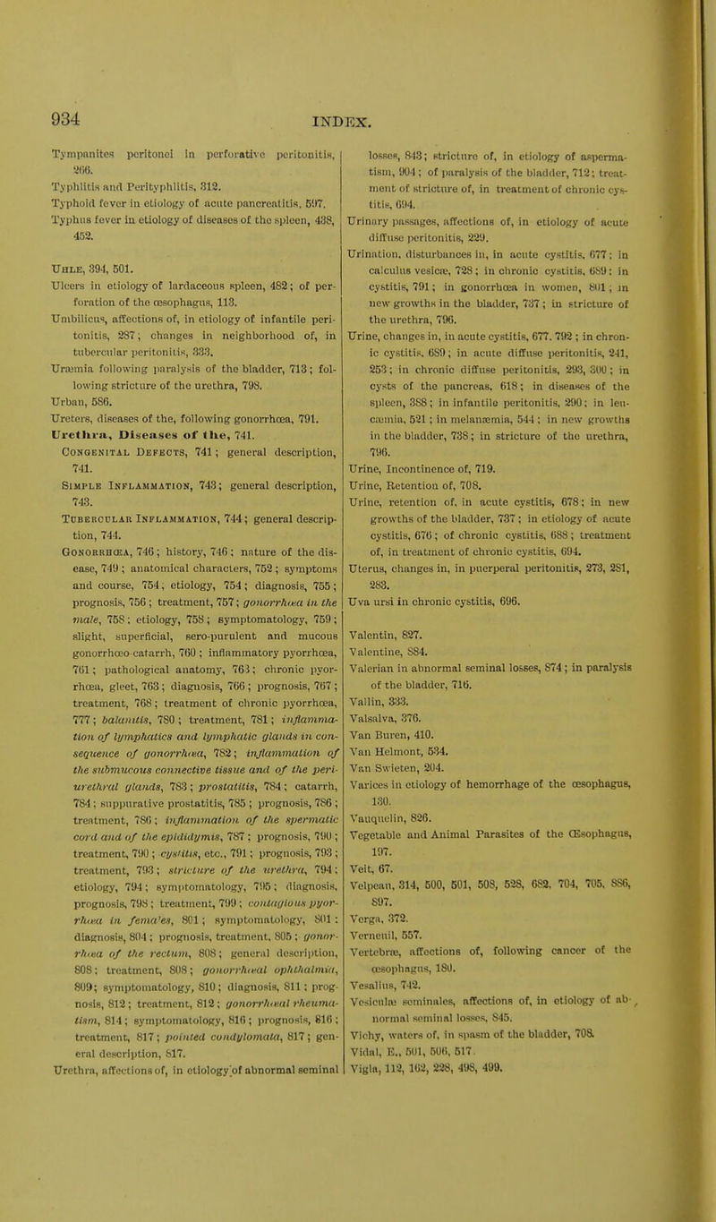 Tympanites peritonei in perforative pcritonitiB, j Typhlitis and Perityphlitis, 312. Typhoid fever in etiology of acute pancreatitis. B!)7. Typhus fever in etiology of diseases of the spleen, 438, 452. Uhle, 894, 501. Ulcers in etiology of Inrdaceous spleen, 482; of per- foration of the oesophagus, 113. Umbilicus, affections of, in etiology of infantile peri- tonitis, 287; changes in neighborhood of, in tubercular peritoniLis, ,333. Urasmia following paralysis of the bladder, 713; fol- lowing stricture of the urethra, 798. Urban, 586. Ureters, diseases of the, following gonorrhoea, 791. Uretlira., Diseases of tUe, 741. CoNOEKiTAL DEFECTS, 741; general description, 741. Simple Inflammation, 743; general description, 743. ToBERCDLAR INFLAMMATION, 744; general descrip- tion, 744. GoNOKBHCEA, 746; history, 746 ; nature of the dis- ease, 749 ; anatomical characters, 752 ; symptoms and course, 754, etiology, 754; diagnosis, 755; prognosis, 756 ; treatment, 757; gonorrhoea in the male, 758; etiology, 758; symptomatology, 759 ; slight, superficial, sero-purulent and mucous gonorrhooo catarrh, 760 ; inflammatory pyorrhoea, 761; pathological anatomy, 763; chronic pyor- rhoea, gleet, 763; diagnosis, 766 ; i)rognosis, 767; treatment, 768; treatment of chronic pyorrhoea, 777; balanitis, 780 ; treatment, 781; inflamma- tion of lymphatics and lymphatic glands in con- sequence of gonorrhoea, 782; injlammation of the stibmucoxis connective tissue and of the peri- urethral glands, 783 ; prostatitis, 784 ; catarrh, 784 : suppurative prostatitis, 785 ; prognosis, 786 ; treatment, 786; injlammation of the spermatic cord and of the epididymis, 787; prognosis, 790 ; treatment, 790 ; cysHtis, etc., 791; prognosis, 793 ; treatment, 793; stricture of the wethra, 794; etiology, 794 ; symptomatology, 795 ; diagnosis, prognosis, 798; treatment, 799; contagious pyor- rhea in females, 801; symptomatology, 801: diagnosis, 804 ; prognosis, treatment. 805 ; gonor- rhma of the rectum, 808; general description, 808: treatment, 808; gonorrho'Ul ophthalmia, 809; symptomatology, 810; diagnosis, 811; prog- nosis, 812 ; treatment, 812; gonorrhiml rheuma- tism, 814; symptomatology, 816; i)rognosis, 816 ; treatment, 817 ; pointed condylomata, 817 ; gen- eral description, 817. Urethra, affections of, in etiology of abnormal seminal losses, 843; stricture of, in etiology of asi>cnna- tism, 904 ; of jjaralysis of the bladder, 712; treat- ment of stricture of, in treatment of chronic cys- titis, 694. Urinary passages, affections of, in etiology of acute diffuse peritonitis, 229. Urination, disturbances in, in acute cystitis. 077; in calculus vesicae, 728; in chronic cystitis, 689: in cystitis, 791; in gonorrhoea in women, KOI; in new growths in the bladder, 737 ; in stricture of the urethra, 796. Urine, changes in, in acute cystitis, 677. 792 ; in chron- ic cystitis. 689; in acute diffuse peritonitis, 241, 253; in chronic diffuse peritonitis, 293,300; in cysts of the pancreas, 618; in diseases of the spleen, 388; in infantile peritonitis, 290; in leu- c.Dinia, 521; in melansemia, 544 ; in new growths in the bladder, 738; in stricture of the urethra, 796. Urine, Incontinence of, 719. Urine, Retention of, 708. Urine, retention of, in acute cystitis, 678; in new growths of the bladder, 737 ; in etiology of acute cystitis, 676; of chronic cystitis, 688 ; treatment of, in treatment of chronic cystitis, 694. Uterus, changes in, in puerperal peritonitis, 273, 281, 283. Uva ursi in chronic cystitis, 696. Valentin, 827. Valentine, 884. Valerian in abnormal seminal losses, 874; in paralysis of the bladder, 716. Vallin, 333. Valsalva, 376. Van Buren, 410. Van Helmont, 534. Van Swieten, 204. Varices in etiology of hemorrhage of the oesophagus, 130. Vauquelin, 826. Vegetable and Animal Parasites of the CEsophagus, 197. Veit, 67. Velpean, 314, 500, 501, 508, 528, 682, 704, 705. 886, 897. Verga, 372. Verneuil, 557. Vertebrae, affections of, following cancer of the oesophagus, 180. Vesallus, 742. Vesiculae seminales, afifections of, in etiology of ab , normal seminal losses. 845. Vichy, waters of. in spasm of the bladder, 708. Vidal, E., 501, 506, 517. Vigla, 112, 162, 228, 498, 499.