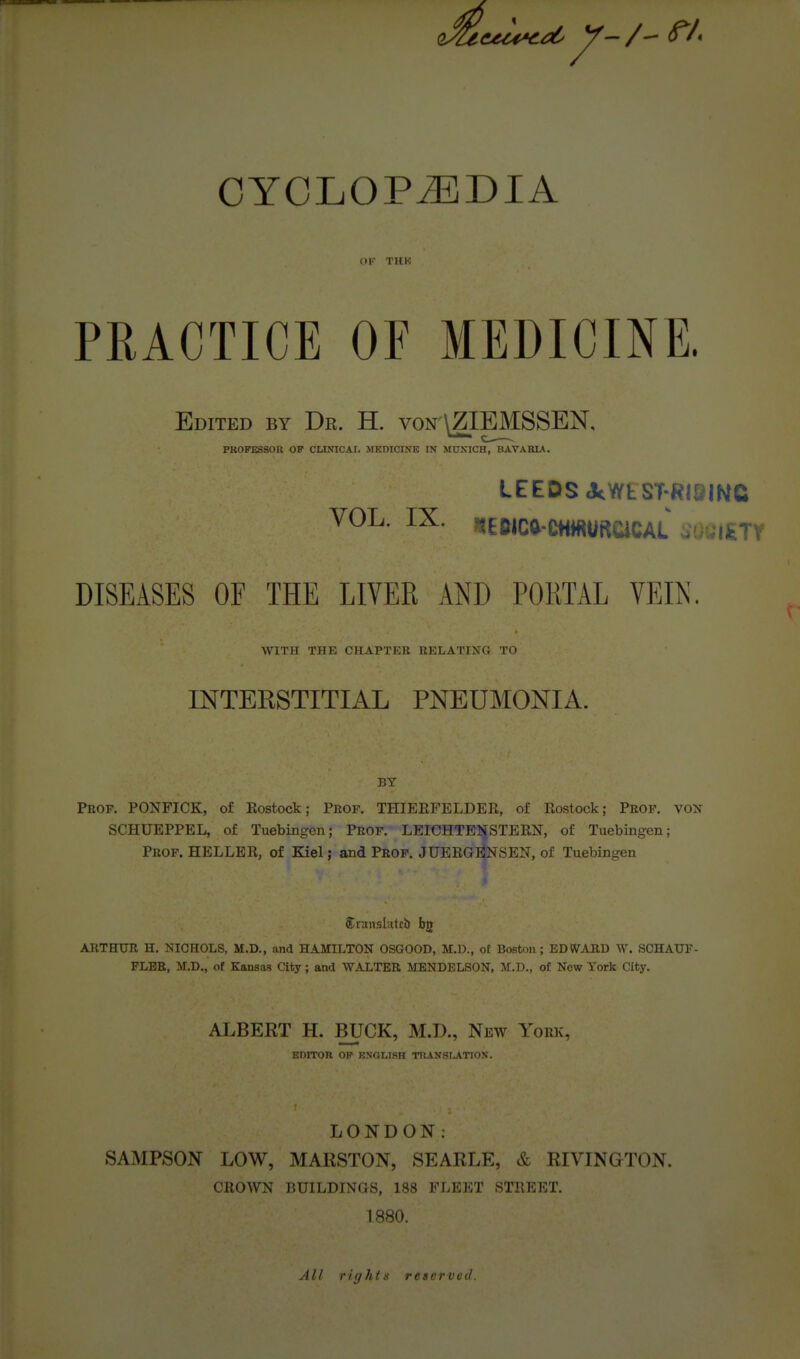 CYCLOPiEDIA OF THK PRACTICE OF MEDICINE. Edited by Dr. H. von \ZIEMSSEN, PROFESSOR OF CLINICAr, MKDICINE IN MUNICH, BAVARIA. LEEDS JtWEST-RIQINC VOL. IX. ^EWcg-C«i«U«CiCAL ;'• 'i^tv DISEASES OF THE LIVER AND PORTAL VEIN. WITH THE CHAPTER EELATING TO mTERSTITIAL PNEUMONIA. BY Prop. PONFICK, of Eostock; Prof. THIERFELDEE, of Eostock; Prof, vox SCHUEPPEL, of Tuebingen; Prof. LEICHTENSTEEN, of Tuebingen; Prof. HELLER, of Kiel; and Prof. JUEEGENSEN, of Tuebingen Sranslutcb bjt ARTHUR H. NIOHOLS, M.D., and HAMILTON OSGOOD, M.D., of Boston; EDWTARD W. SCHAUF- FLBR, M.D., of Kansas City; and WALTER MENDELSON, of New York City. ALBERT H. BUCK, M.D., New York, EDITOR OP KNOLISH TRANSI^ATION. LONDON: SAxMPSON LOW, MARSTON, SEARLE, & RIVINGTON. CROWN BUILDINQS, 188 FLEET STREET. 1880. All rights reserved