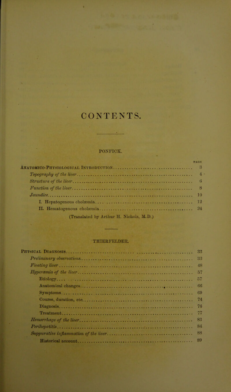 CONTENTS. PONFICK. PAOI Anatomico-Physiological Introduction I: J'opograpJiy of the live)' 4 Structure of the liver C Function of the liver 8 Jaundice 10 I. Hepatogenous chotemia 13 IL Hematogenous cholajmia 34 (Translated by Arthur H. Nichols, M.D.) THIERFELDER. PHYsrcAL Diagnosis 33 Preliminary observations 3o Floating liver 48 Ilypercemia of the liver. 5 Etiology n? Anatomical changes , 66 Symptoms 60 Course, duration, etc 74 Diagnosis 76 Treatment T' Hemorrhage of the liver 83 Peinhepntitis 84 Suppurative inflammation of the liver 88 Historical account 8^