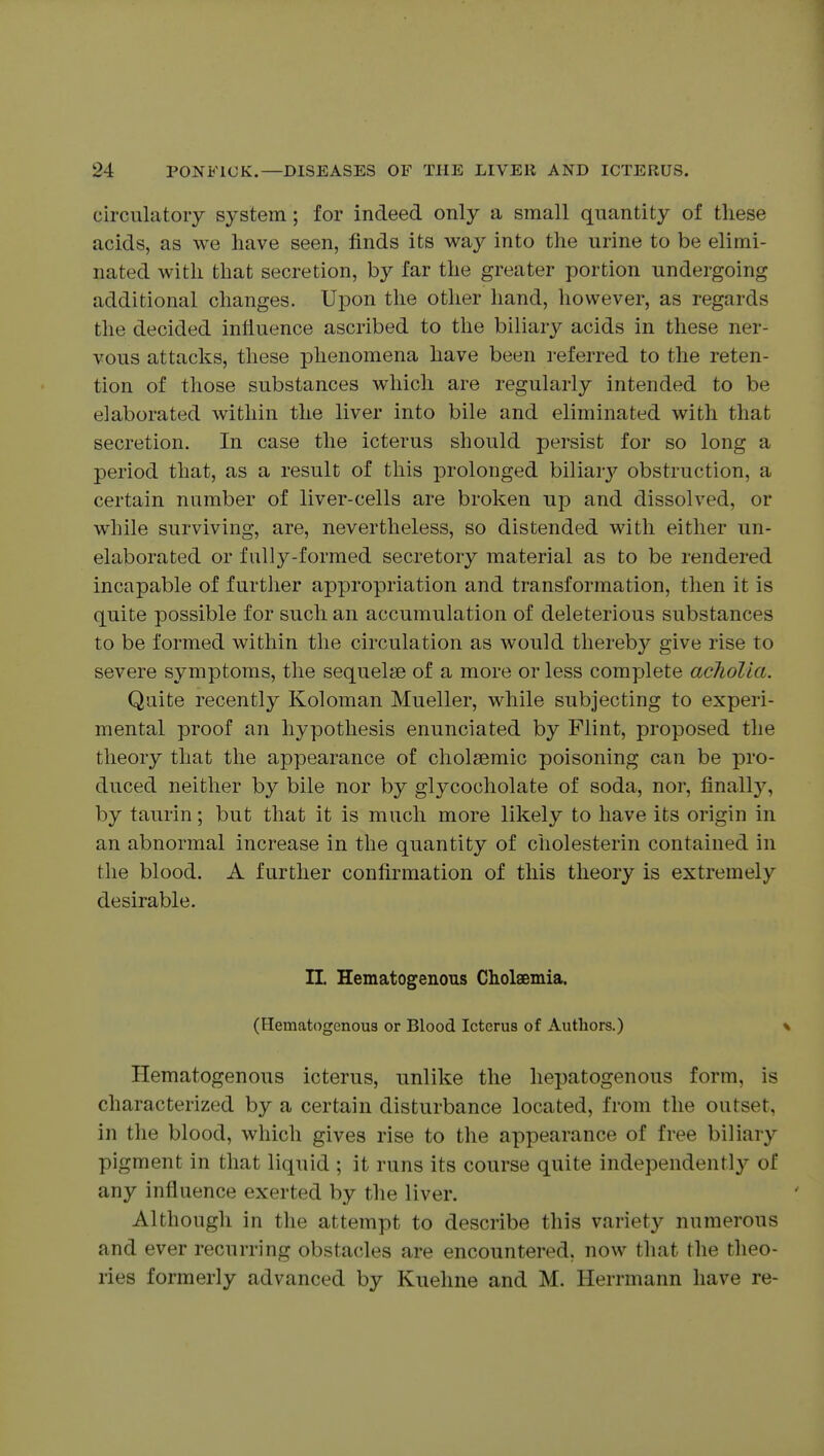 circulatory system; for indeed only a small quantity of these acids, as we have seen, finds its way into the urine to be elimi- nated with that secretion, by far the greater portion undergoing additional changes. Ui^on the other hand, however, as regards the decided inliuence ascribed to the biliary acids in these ner- vous attacks, these phenomena have been referred to the reten- tion of those substances which are regularly intended to be elaborated within the liver into bile and eliminated with that secretion. In case the icterus should persist for so long a period that, as a result of this prolonged biliaiy obstruction, a certain number of liver-cells are broken up and dissolved, or while surviving, are, nevertheless, so distended with either un- elaborated or fully-formed secretory material as to be rendered incapable of further appropriation and transformation, then it is quite possible for such an accumulation of deleterious substances to be formed within the circulation as would thereby give rise to severe symptoms, the sequelae of a more or less complete acliolia. Quite recently Koloman Mueller, while subjecting to experi- mental proof an hypothesis enunciated by Flint, proposed the theory that the appearance of cholsemic poisoning can be pro- duced neither by bile nor by glycocholate of soda, nor, finall}^ by taurin; but that it is much more likely to have its origin in an abnormal increase in the quantity of cholesterin contained in the blood. A further confirmation of this theory is extremely desirable. n. Hematogenous Cholaemia. (Hematogenous or Blood Icterus of Authors.) % Hematogenous icterus, tinlike the hepatogenous form, is characterized by a certain disturbance located, from the outset, in the blood, which gives rise to the appearance of free biliary pigment in that liquid ; it runs its course quite independently of any influence exerted by the liver. Although in the attempt to describe this variety numerous and ever recurring obstacles are encountered, now that the theo- ries formerly advanced by Kuehne and M. Herrmann have re-