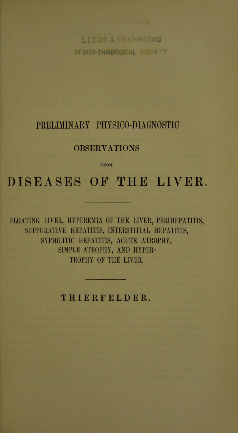 PRELIMINARY PHYSICO-DIAGNOSTIC OBSERVATIONS UPON DISEASES OF THE LIVER. FLOATING LIVER, HYPEREMIA OF THE LIVER, PERIHEPATITIS, SUPPURATIVE HEPATITIS, INTERSTITIAL HEPATITIS, SYPHILITIC HEPATITIS, ACUTE ATROPHY, SIMPLE ATROPHY, AND HYPER- TROPHY OF THE LIVER. THIERFELDER.