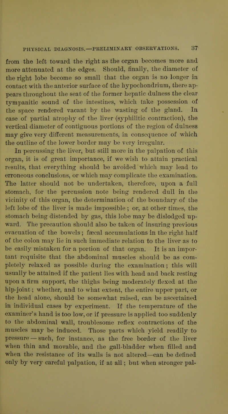 from the left toward the right as the organ becomes more and more attenuated at the edges. Should, finally, the diameter of the right lobe become so small that the organ is no longer in contact with the anterior surface of the hypochondrium, there ap- pears throughout the seat of the former hepatic dulness the clear tympanitic sound of the intestines, which take possession of the space rendered vacant by the wasting of the gland. In case of partial atrophy of the liver (syphilitic contraction), the vertical diameter of contiguous portions of the region of dulness may give very different measurements, in consequence of which the outline of the lower border may be very irregular. In percussing the liver, but still more in the palpation of this organ, it is of great importance, if we wish to attain practical results, that everything should be avoided w^iich may lead to erroneous conclusions, or which may complicate the examination. The latter should not be undertaken, therefore, upon a full stomach, for the percussion note being rendered dull in the vicinity of this organ, the determination of the boundary of the left lobe of the liver is made impossible; or, at other times, the stomach being distended by gas, this lobe may be dislodged up- ward. The precaution should also be taken of insuring previous evacuation of the bowels ; faecal accumulations in the right half of the colon may lie in such immediate relation to the liver as to be easily mistaken for a portion of that organ. It is an impor- tant requisite that the abdominal muscles should be as com- pletely relaxed as possible during the examination; this will usually be attained if the patient lies with head and back resting upon a firm support, the thighs being moderately flexed at the hip-joint; whether, and to what extent, the entire upper part, or the head alone, should be somewhat raised, can be ascertained in individual cases by experiment. If the temperature of the examiner's hand is too low, or if pressure is applied too suddenly to the abdominal wall, troublesome reflex contractions of the muscles may be induced. Those parts which yield readily to pressure — such, for instance, as the free border of the liver when thin and movable, and the gall-bladder when filled and when the resistance of its walls is not altered—can be defined only by very careful palpation, if at all; but when stronger pal-