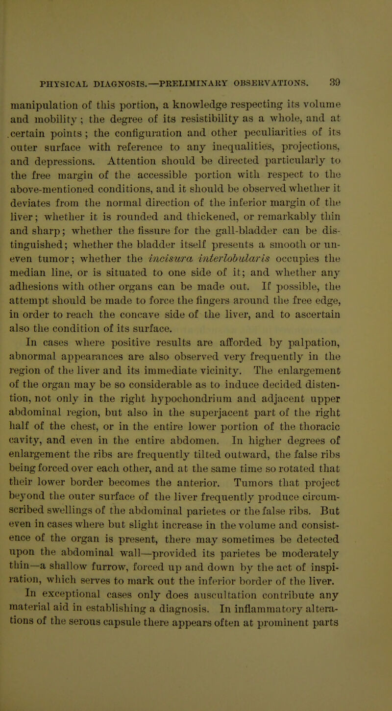 manipulation of this portion, a knowledge respecting its volume and mobility ; the degree of its resistibility as a whole, and at .certain points ; the conhguration and other peculiarities of its outer surface with reference to any inequalities, projections, and depressions. Attention should be directed particularly to the free margin of the accessible portion with respect to the above-mentioned conditions, and it should be observed whether it deviates from the normal direction of the inferior margin of the liver; whether it is rounded and thickened, or remarkably thin and sharp; whether the fissure for the gall-bladder can be dis- tinguished; whether the bladder itself presents a smooth or un- even tumor; whether the incisura interlobular is occupies the median line, or is situated to one side of it; and whether any adhesions with other organs can be made out. If possible, the attempt should be made to force the fingers around the free edge, in order to reach the concave side of the liver, and to ascertain also the condition of its surface. In cases where positive results are afforded by palpation, abnormal appearances are also observed very frequently in the region of the liver and its immediate vicinity. The enlargement of the organ may be so considerable as to induce decided disten- tion, not only in the right hypochondrium and adjacent upper abdominal region, but also in the superjacent part of the right half of the chest, or in the entire lower portion of the thoracic cavity, and even in the entire abdomen. In higher degrees of enlargement the ribs are frequently tilted outward, the false ribs being forced over each other, and at the same time so rotated that their lower border becomes the anterior. Tumors that project beyond the outer surface of the liver frequently produce circum- scribed swellings of the abdominal parietes or the false ribs. But even in cases where but slight increase in the volume and consist- ence of the organ is present, there may sometimes be detected upon the abdominal wall—provided its parietes be moderately thin—a shallow furrow, forced up and down by the act of inspi- ration, which serves to mark out the inferior border of the liver. In exceptional cases only does auscultation contribute any material aid in establishing a diagnosis. In inflammatory altera- tions of the serous capsule there appears often at prominent parts