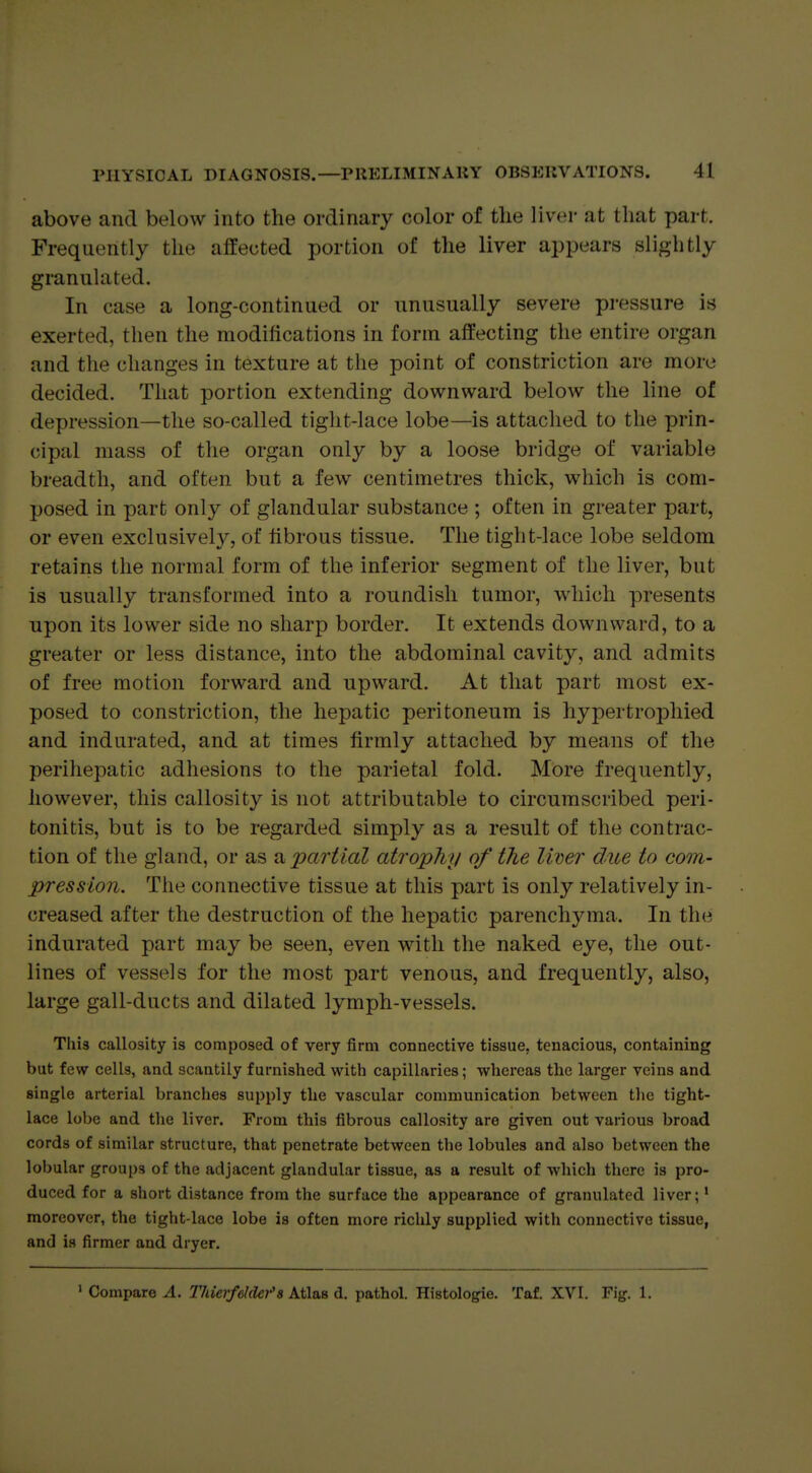 above and below into the ordinary color of the liver at that part. Frequently the alfected portion of the liver appears slightly granulated. In case a long-continued or unusually severe pressure is exerted, then the modifications in form affecting the entire organ and the changes in texture at the point of constriction are more decided. That portion extending downward below the line of depression—the so-called tight-lace lobe—is attached to the prin- cipal mass of the organ only by a loose bridge of variable breadth, and often but a few centimetres thick, which is com- posed in part only of glandular substance ; often in greater part, or even exclusively, of fibrous tissue. The tight-lace lobe seldom retains the normal form of the inferior segment of the liver, but is usually transformed into a roundish tumor, which presents upon its lower side no sharp border. It extends downward, to a greater or less distance, into the abdominal cavity, and admits of free motion forward and upward. At that part most ex- posed to constriction, the hepatic peritoneum is hypertrophied and indurated, and at times firmly attached by means of the perihepatic adhesions to the parietal fold. More frequently, however, this callosity is not attributable to circumscribed peri- tonitis, but is to be regarded simply as a result of the contrac- tion of the gland, or as impartial atrophy of the limr due to com- pression. The connective tissue at this part is only relatively in- creased after the destruction of the hepatic parenchyma. In the indurated part may be seen, even with the naked eye, the out- lines of vessels for the most part venous, and frequently, also, large gall-ducts and dilated lymph-vessels. This callosity is composed of very firm connective tissue, tenacious, containing but few cells, and scantily furnished with capillaries; -whereas the larger veins and single arterial branches supply the vascular communication between tlie tight- lace lobe and the liver. From this fibrous callosity are given out various broad cords of similar structure, that penetrate between the lobules and also between the lobular groups of the adjacent glandular tissue, as a result of which there is pro- duced for a short distance from the surface the appearance of granulated liver;' moreover, the tight-lace lobe is often more richly supplied with connective tissue, and is firmer and dryer. ' Compare A. Thierfehlef a A.t\v.B d. pathol. Histologle. Taf. XVI, Fig. 1.
