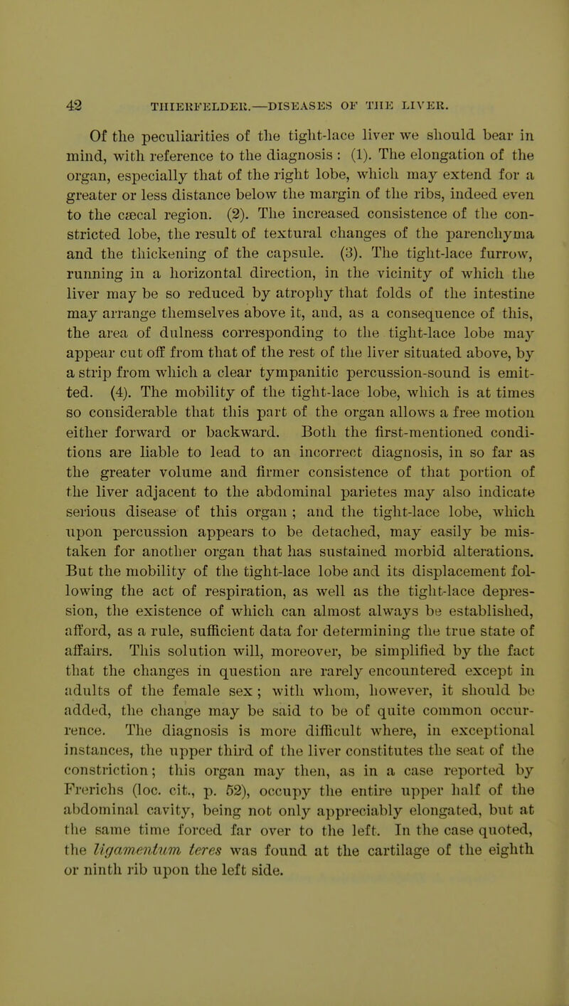 Of tlie peculiarities of the tiglit-lace liver we should bear in mind, with reference to the diagnosis : (1). The elongation of the organ, especially that of the right lobe, which may extend for a greater or less distance below the margin of the ribs, indeed even to the csecal region. (2). The increased consistence of the con- stricted lobe, the result of textural changes of the parenchyma and the thickening of the capsule. (3). The tight-lace furrow, running in a horizontal direction, in the vicinity of which the liver may be so reduced by atrophy that folds of the intestine may arrange themselves above it, and, as a consequence of this, the area of dulness corresponding to the tight-lace lobe may appear cut off from that of the rest of the liver situated above, by a strip from which a clear tympanitic percussion-sound is emit- ted. (4). The mobility of the tight-lace lobe, which is at times so considerable that this part of the organ allows a free motion either forward or backward. Both the first-mentioned condi- tions are liable to lead to an incorrect diagnosis, in so far as the greater volume and firmer consistence of that portion of the liver adjacent to the abdominal parietes may also indicate serious disease of this organ ; and the tight-lace lobe, which upon percussion appears to be detached, may easily be mis- taken for another organ that has sustained morbid alterations. But the mobility of the tight-lace lobe and its displacement fol- lowing the act of respiration, as well as the tight-lace depres- sion, the existence of which can almost always be established, afford, as a rule, sufficient data for determining the trne state of affairs. This solution will, moreover, be simplified by the fact that the changes in question are rarely encountered except in adults of the female sex ; with whom, however, it should bo added, the change may be said to be of quite common occur- rence. The diagnosis is more difficult where, in exceptional instances, the upper third of the liver constitutes the seat of the constriction; this organ may then, as in a case reported by Frerichs (loc. cit., p. 52), occupy the entire upper half of the abdominal cavity, being not only appreciably elongated, but at the same time forced far over to the left. In the case quoted, the ligamentum teres was found at the cartilage of the eighth or ninth lib upon the left side.