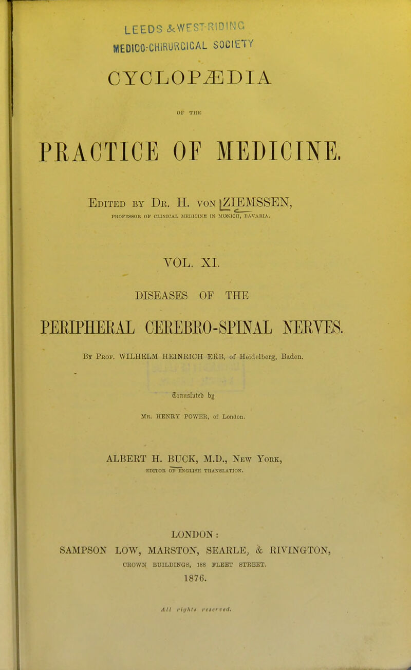 LEEDS <5cWEST-RI01NG WEDIC0:C1-11RURGICAL SOCIETY CYCLOPEDIA OP TUB PRACTICE OF MEDICmE. Edited by Dr. H. von [ZIEMSSEN, PllOFESSOR OF CLINICAL MRDICIXE IN JltHNICn, HAVARIA. VOL. XI. DISEASES OF THE PERIPHEEAL OEKEBEO-SPINAL NERVES. By Pbof. WILHELM HEINRICH ERB, of Heidelberg, Baden. Srituslutcb bj) Mr. henry power, of London. ALBERT H. BUCK, M.D., New York, KDITOR OP KNOLISH TRANSLATION. LONDON: SAMPSON LOW, MARSTON, SEARLE, & RIVINGTON, CROWN BUILDINGS, 188 FLEET STREET. 1876. All riyhls reserved.