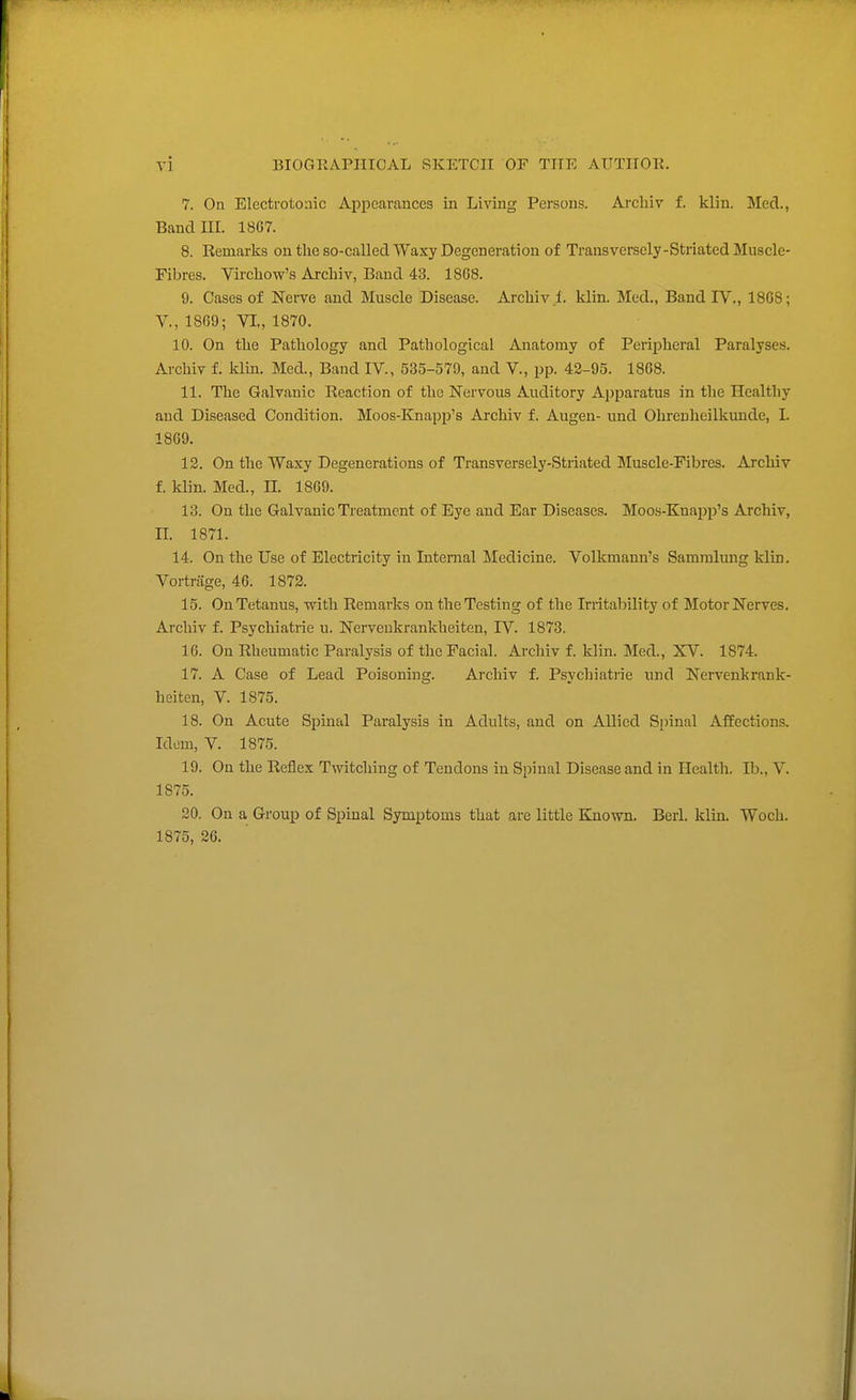 7. On Electrotoaic Appearances in Living Persons. Arcliiv f. klin. Mecl., Bandni. 18G7. 8. Remarks on the so-called Waxy Degeneration of Transversely-Striated Muscle- Fibres. Vircliow's Archiv, Band 43. 18G8. 9. Cases of Nerve and Muscle Disease. Archiv 1. klin. Med., Band TV., 18G8; v., 1869; VI., 1870. 10. On the Pathology and Pathological Anatomy of Peripheral Paralyses. Archiv f. klm. Med., Band IV., 535-579, and V., pp. 43-95. 1868. 11. The Galvanic Reaction of the Nervous Auditory Apparatus in the Healthy and Diseased Condition. Moos-Knapp's Archiv f. Augen- und Ohrenheilkvmde, I. 1869. 12. On the Waxy Degenerations of Transversely-Striated Muscle-Fibres. Archiv f. klin. Med., H. 1869. 13. On the Galvanic Treatment of Eye and Ear Diseases. Moos-Knapp's Archiv, n. 1871. 14. On the Use of Electricity in Internal Medicine. Volkraann's Sammlung klin, Vortnige, 46. 1872. 15. On Tetanus, with Remarks on the Testing of the Irritability of Motor Nerves, Archiv f. Psychiatric u. Nerveukrankheiten, IV. 1873. 16. On Rheumatic Paralysis of the Facial. Archiv f. klin. Med., XV. 1874. 17. A Case of Lead Poisoning. Archiv f. Psychiatiie nnd Nerveukrank- heiten, V. 1875. 18. On Acute Spinal Paralysis in Adults, and on Allied Si)inal Affections. Idem, V. 1875. 19. On the Reflex Twitching of Tendons in Spinal Disease and in Health. lb., V. 1875. 20. On a Group of Spinal Symptoms that are little Kjiown. Berl. klin. Woch. 1875, 26.