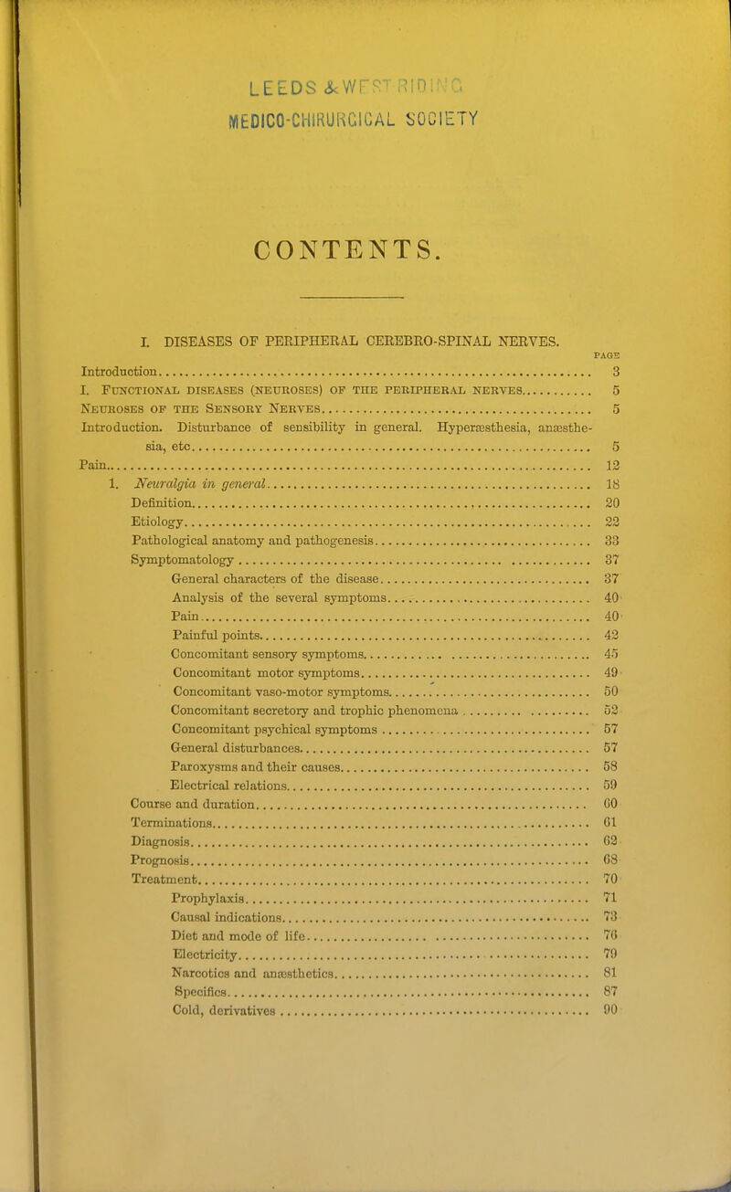 LEEDS ^WFJ^T RIDirJG NIEDICO-CWIRUKGIGAL SOCIETY CONTENTS. I. DISEASES OF PERIPHERAL CEREBRO-SPINAL NERVES. PAGB Introduction 3 I. Functional diseases (neuroses) op the peripheral nerves 5 Neuroses of the Sensory Nerves 5 Introduction. Disturbance of sensibility in general. Hypersesthesia, anassthe- sia, etc 5 Pain 12 1. Neuralgia in gmeral 18 Definition 20 Etiology 22 Pathological anatomy and pathogenesis 33 Symptomatology 37 General characters of the disease 37 Analysis of the several symptoms 40 Pain 40 Painful points 42 Concomitant sensory symptoms 4o Concomitant motor symptoms 49 Concomitant vaso-motor symptoms 50 Concomitant secretory and trophic phenomena D2 Concomitant psychical symptoms 57 General disturbances 57 Paroxysms and their causes 58 Electrical relations 59 Course and duration GO Terminations 61 Diagnosis 62' Prognosis 68 Treatment 70 Prophylaxis 71 Causal indications 73 Diet and mode of life 76 Electricity 79 Narcotics and anajsthetics 81 Specifics 87 Cold, derivatives 90