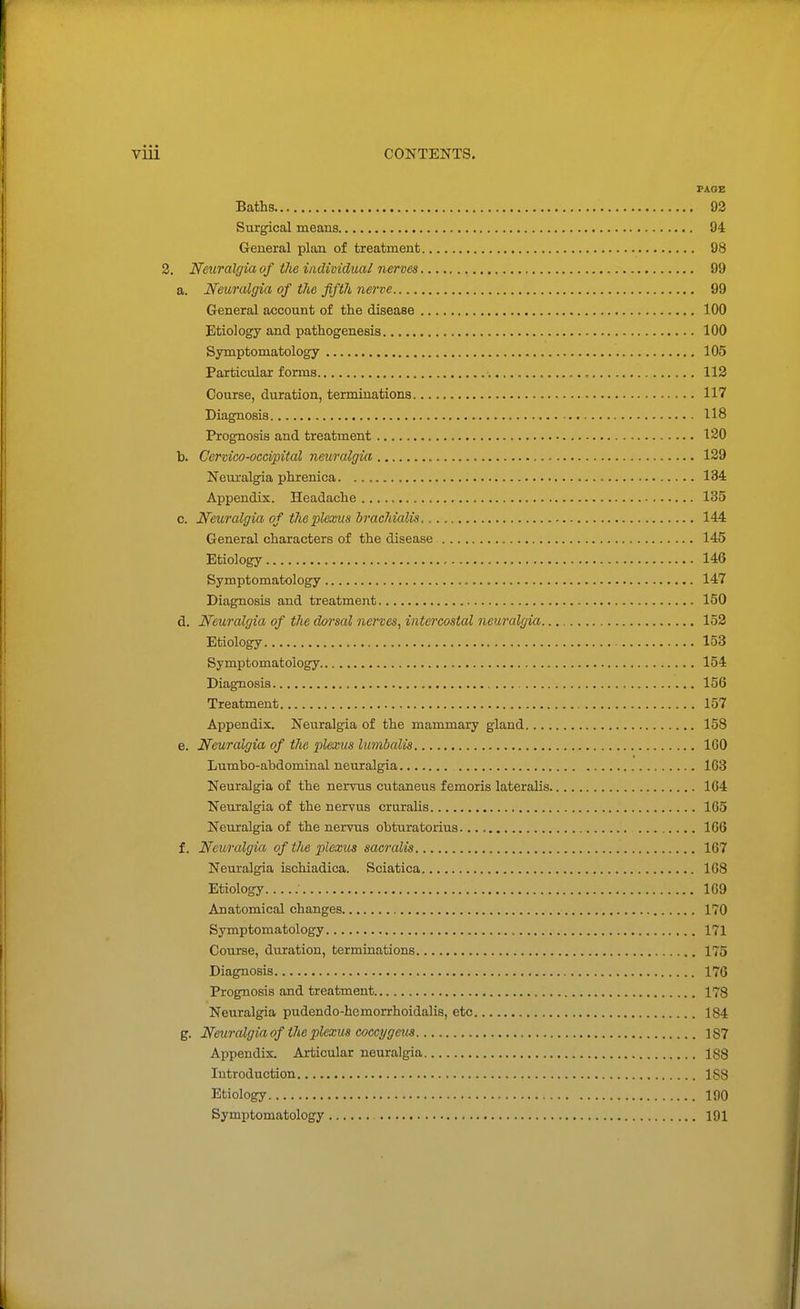 PAGE Baths 93 Sixrgical means 94 General plan of treatment 98 2. Neuralgia of the individual nerves 99 a. Neuralgia of the fifth nerve 99 General account of the disease 100 Etiology and pathogenesis 100 Symptomatology 105 Particular forms 112 Course, duration, terminations 117 Diagnosis 118 Prognosis and treatment 120 b. Cervico-occipital neuralgia 129 Neuralgia phrenica. 134 Appendix. Headache 135 c. Neuralgia of the pleoeus brachialis 144 General characters of the disease 145 Etiology 146 Symptomatology 147 Diagnosis and treatment 150 d. Neuralgia of the dorsal nerves^ intercostal neuralgia 153 Etiology 153 Symptomatology 154 Diagnosis 156 Treatment 157 Appendix. Neuralgia of the mammary gland 158 e. Neuralgia of the plexus lumbalis 160 Lumbo-abdomiaal neuralgia 163 Neuralgia of the nervus outaneus femoris lateralis 164 Neuralgia of the nervus cruralis 165 Neuralgia of the nervus obturatorius 166 f. Neuralgia of the plexus sacralis 167 Neuralgia ischiadica. Sciatica 168 Etiology 169 Anatomical changes 170 Symptomatology 171 Course, duration, termiaations 175 Diagnosis 176 Prognosis and treatment , 178 Neuralgia pudendo-hemorrhoidalis, etc 184 g. Neuralgia of the plexm coccygeiis 187 Appendix. Articular neuralgia 188 Introduction 188 Etiology 190 Symptomatology 191