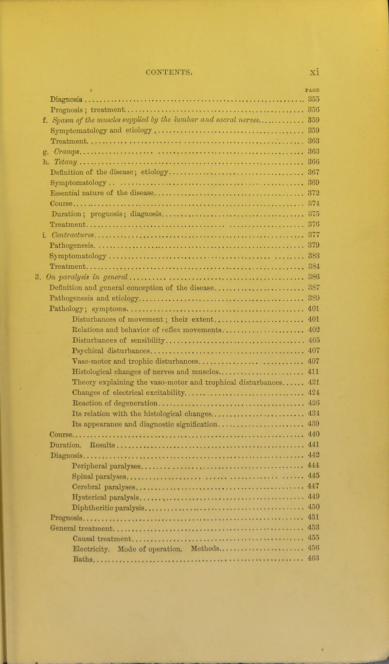 I FAGE Diagnosis 355 Prognosis ; treatment 35G f. Spam, of the muscles siqypUed by the lumbar and sacral nerves 359 Symptomatology and etiology ^ , 359 Treatment 363 g. Cramps 363 h. Tetamj 366 Definition of the disease; etiology 367 Symptomatology 369 Essential nature of the disease 373 Coixrse 374 Duration; prognosis; diagnosis 375 Treatment 376 L Contractures 377 Pathogenesis 379 Symptomatology 383 Treatment 384 . On paralysis in general 386 Definition and general conception of the disease 3S7 Pathogenesis and etiology 389 Pathology; symptoms 401 Disturbances of movement; their extent 401 Relations and behavior of reflex movements 402 Disturbances of sensibility 405 Psychical disturbances 407 Vaso-motor and trophic disturbances 407 Histological changes of nerves and muscles 411 Theory explaining the vaso-motor and trophical disturbances 421 Changes of electrical excitability 424 Reaction of degeneration 426 Its relation with the histological changes 434 Its appearance and diagnostic signification 439 Course 440 Duration. Results 441 Diagnosis 443 Peripheral paralyses 444 Spinal paralyses 445 Cerebral paralyses 447 Hysterical paralysis 449 Diphtheritic paralysis 450 Prognosis 451 General treatment 453 Causal treatment 455 Electricity. Mode of operation. Methods 456 Baths 463