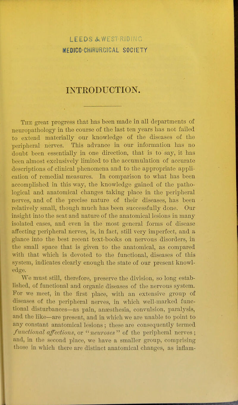 LEEDS ikWEST RIDIi\'C. WIEDICO-CHIRURGICAL SOCIETY INTRODUCTION. The greai progress tliat lias been made in all departments of neni-opathology in tlie course of tlie last ten years lias not failed to extend materially our knowledge of the diseases of the peripheral nerves. This advance in our information has no doubt been essentially in one direction, that is to say, it has been almost exclusively limited to the accumulation of accurate descriptions of clinical phenomena and to the appropriate appli- cation of remedial measures. In comparison to what has been accomplished in this way, the knowledge gained of the patho- logical and anatomical changes taking place in the peripheral nerves, and of the precise nature of their diseases, has been relatively small, though much has been successfully done. Our insight into the seat and nature of the anatomical lesions in many isolated cases, and even in the most general forms of disease affecting peripheral nerves, is, in fact, still very imperfect, and a glance into the best recent text-books on nervous disorders, in the small space that is given to the anatomical, as compared with that which is devoted to the functional, diseases of this system, indicates clearly enough the state of our present knowl- edge. We must still, therefore, preserve the division, so long estab- lished, of functional and organic diseases of the nervous system. For we meet, in the first place, with an extensive group of diseases of the peripheral nerves, in which well-marked func- tional disturbances—as pain, anaesthesia, convulsion, paralysis, and the like—are present, and in which we are unable to point to any constant anatomical lesions ; these are consequently termed functional affections, or '■'neuroses'''' of the peripheral nerves; and, in the second place, we have a smaller group, comprising those in which there are distinct anatomical changes, as inflam-