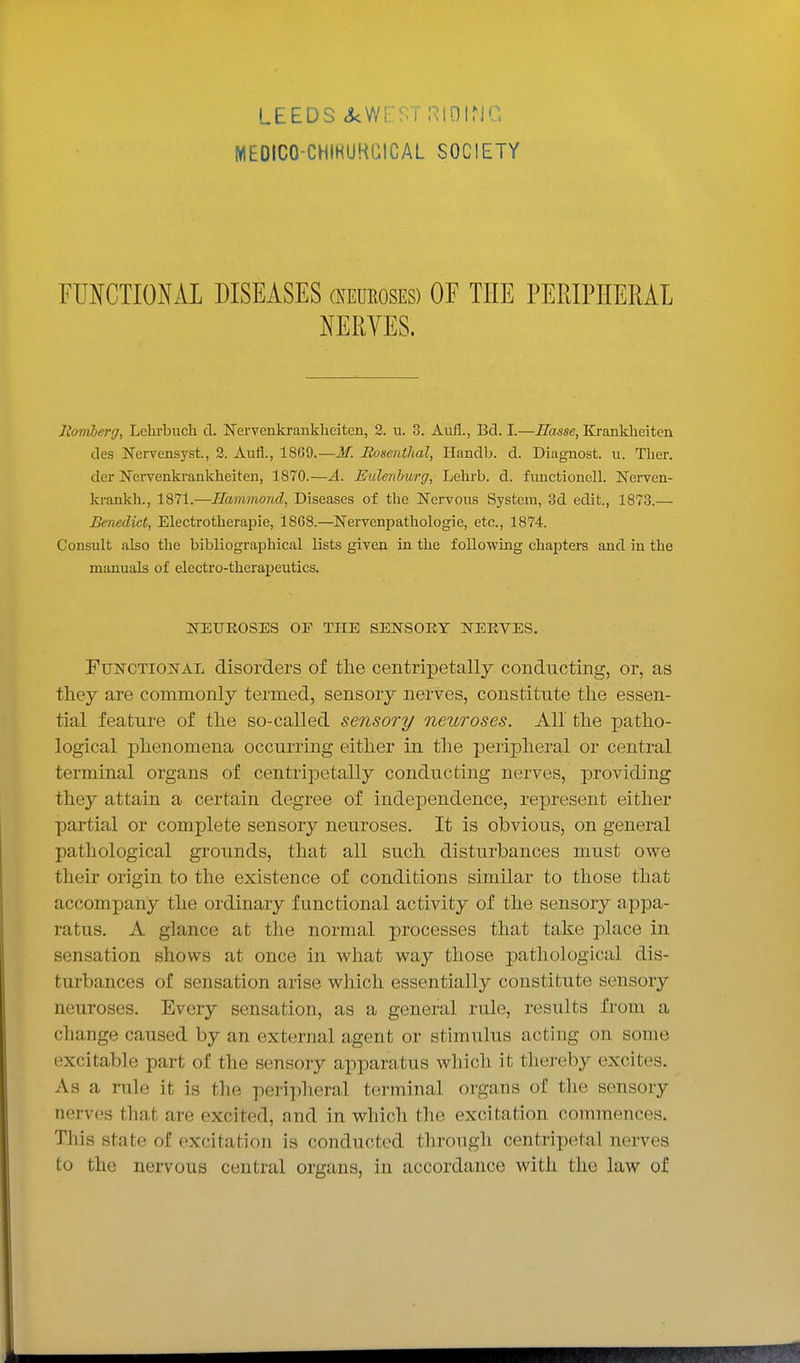 LEEDS tkwrf^Trtmiric MEOICO-CHIHUHaiCAL SOCIETY FUNCTIONAL DISEASES (Neueoses) OE THE PERIPHERAL NERYES. liomlerg, Lelirbuch d. Nervenkrankheiten, 2. u. 3. Aufl., Bd. I.—Basse, Krankheiten des Nervensyst., 2. Aufl., 1869.—M. Rosentlial, Handb. d. Diagnost. u. Ther. der Kcrvenkrankheiten, 1870.—A. Eulenhurg, Lehrb. d. fuuctionell. ISTerven- krankh., 1871.—Hammond, Diseases of the Nervous System, 3d edit., 1873.— Benedict, Electrotlierapie, 1868.—Nervenpathologie, etc., 1874. Consult also the bibliographical lists given ia the following chapters and in the manuals of electro-therapeutics, NEUEOSES OF THE SENSORY NERVES. Functional disorders of the centripetally conducting, or, as tliey are commonly termed, sensory nerves, constitute the essen- tial feature of tlie so-called sensory neuroses. All the patho- logical phenomena occurring either in the peripheral or central terminal organs of centripetally conducting nerves, providing they attain a certain degree of independence, represent either partial or complete sensory neuroses. It is obvious, on general pathological grounds, that all such disturbances must owe their origin to the existence of conditions similar to those that accompany the ordinary functional activity of the sensory appa- ratus. A glance at the normal processes that take place in sensation shows at once in what way those pathological dis- turbances of sensation arise which essentially constitute sensory neuroses. Every sensation, as a general rule, results from a change caused by an external agent or stimulus acting on some excitable part of the sensory apparatus which it thereby excites. As a rule it is tlie peripheral terminal organs of the sensory nerves that are excited, and in which the excitation commences. Tliis state of excitation is conducted through centripetal nerves to the nervous central organs, in accordance with the law of