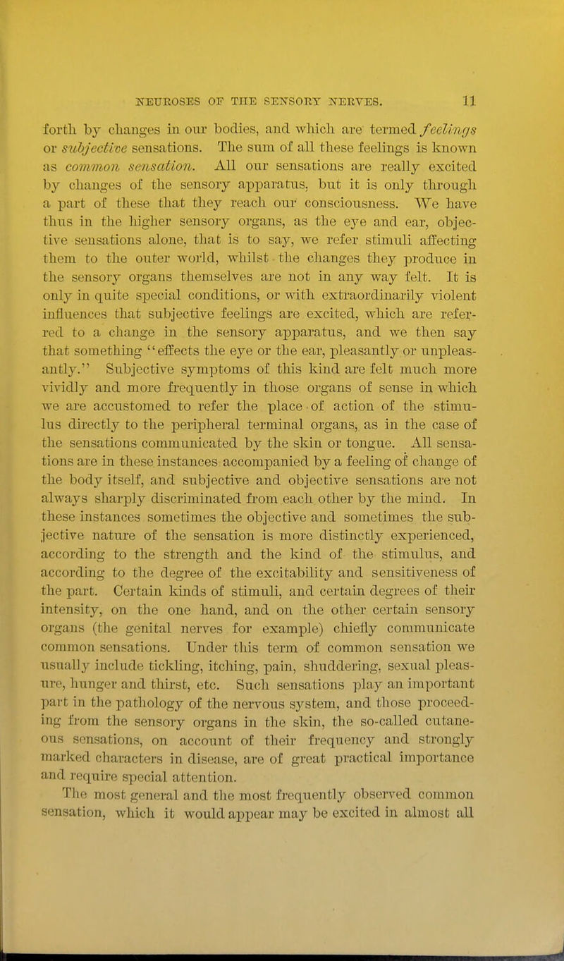 fortli by changes in our bodies, and wliicli are termed feelings or subjective sensations. The sum of all these feelings is known as common sensation. All our sensations are really excited by changes of the sensory apparatus, but it is only through a part of these that they reach our consciousness. We have thus in the higher sensory organs, as the eye and ear, objec- tive sensations alone, that is to saj?-, we refer stimuli affecting them to the outer world, whilst the changes they produce in the sensory organs themselves are not in any way felt. It is only in quite special conditions, or with extraordinarily violent influences that subjective feelings are excited, which are refer- red to a change in the sensory apparatus, and we then say that something elfects the eye or the ear, pleasantly or unpleas- antly. Subjective symptoms of this kind are felt much more vividly and more frequently in those organs of sense in which we are accustomed to refer the place ■ of action of the stimu- lus directly to the peripheral terminal organs, as in the case of the sensations communicated by the skin or tongue. All sensa- tions are in these instances accompanied by a feeling of change of the body itself, and subjective and objective sensations are not always sharply discriminated from each other by the mind. In these instances sometimes the objective and sometimes the sub- jective nature of the sensation is more distinctly experienced, according to the strength and the kind of the stimulus, and according to the degree of the excitability and sensitiveness of the part. Certain kinds of stimuli, and certain degrees of their intensity, on the one hand, and on the other certain sensory organs (the genital nerves for example) chiefly communicate common sensations. Under this term of common sensation we usually include tickling, itching, pain, shuddering, sexual pleas- ure, hunger and thirst, etc. Such sensations play an important part in the pathology of the nervous system, and those proceed- ing from the sensory organs in the skin, the so-called cutane- ous sensations, on account of their frequency and stronglj^ marked characters in disease, are of great practical importance and require special attention. The most general and the most frequently observed common sensation, which it would appear may be excited in almost all