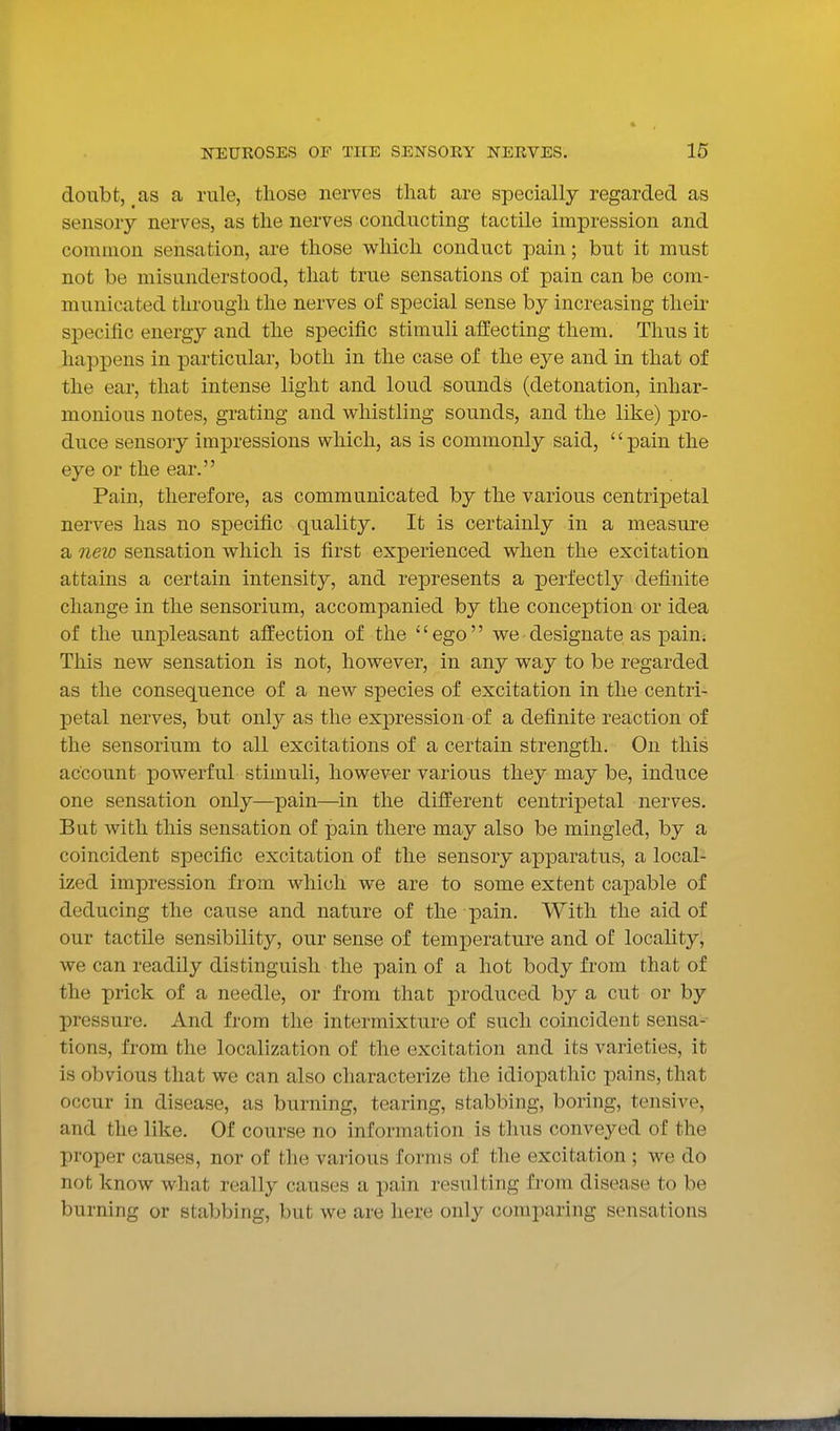 doubt, as a rule, those nerves that are specially regarded as sensory nerves, as the nerves conducting tactile impression and common sensation, are those which conduct pain; but it must not be misunderstood, that true sensations of pain can be com- municated through the nerves of special sense by increasing then* specific energy and the specific stimuli affecting them. Thus it happens in particular, both in the case of the eye and in that of the ear, that intense light and loud sounds (detonation, inhar- monious notes, grating and whistling sounds, and the like) pro- duce sensory impressions which, as is commonly said, '' pain the eye or the ear. Pain, therefore, as communicated by the various centripetal nerves has no specific quality. It is certainly in a measure a neio sensation which is first experienced when the excitation attains a certain intensity, and represents a perfectly definite change in the sensorium, accompanied by the conception or idea of the unpleasant affection of the ' ego we designate as i^ain. This new sensation is not, however, in any way to be regarded as the consequence of a new species of excitation in the centri- petal nerves, but only as the expression of a definite reaction of the sensorium to all excitations of a certain strength. On this account powerful stimuli, however various they may be, induce one sensation only—pain—in the different centripetal nerves. But with this sensation of pain there may also be mingled, by a coincident specific excitation of the sensory apparatus, a local- ized impression from which we are to some extent capable of deducing the cause and nature of the pain. With the aid of our tactile sensibility, our sense of temperature and of locality, we can readily distinguish the pain of a hot body from that of the prick of a needle, or from that produced by a cut or by pressure. And from the intermixture of such coincident sensa- tions, from the localization of the excitation and its varieties, it is obvious that we can also characterize the idiopathic pains, that occur in disease, as burning, tearing, stabbing, boring, tensive, and the like. Of course no information is thus conveyed of the proper causes, nor of the various forms of the excitation ; we do not know what really causes a pain resulting from disease to be burning or stabbing, but we are here only comparing sensations