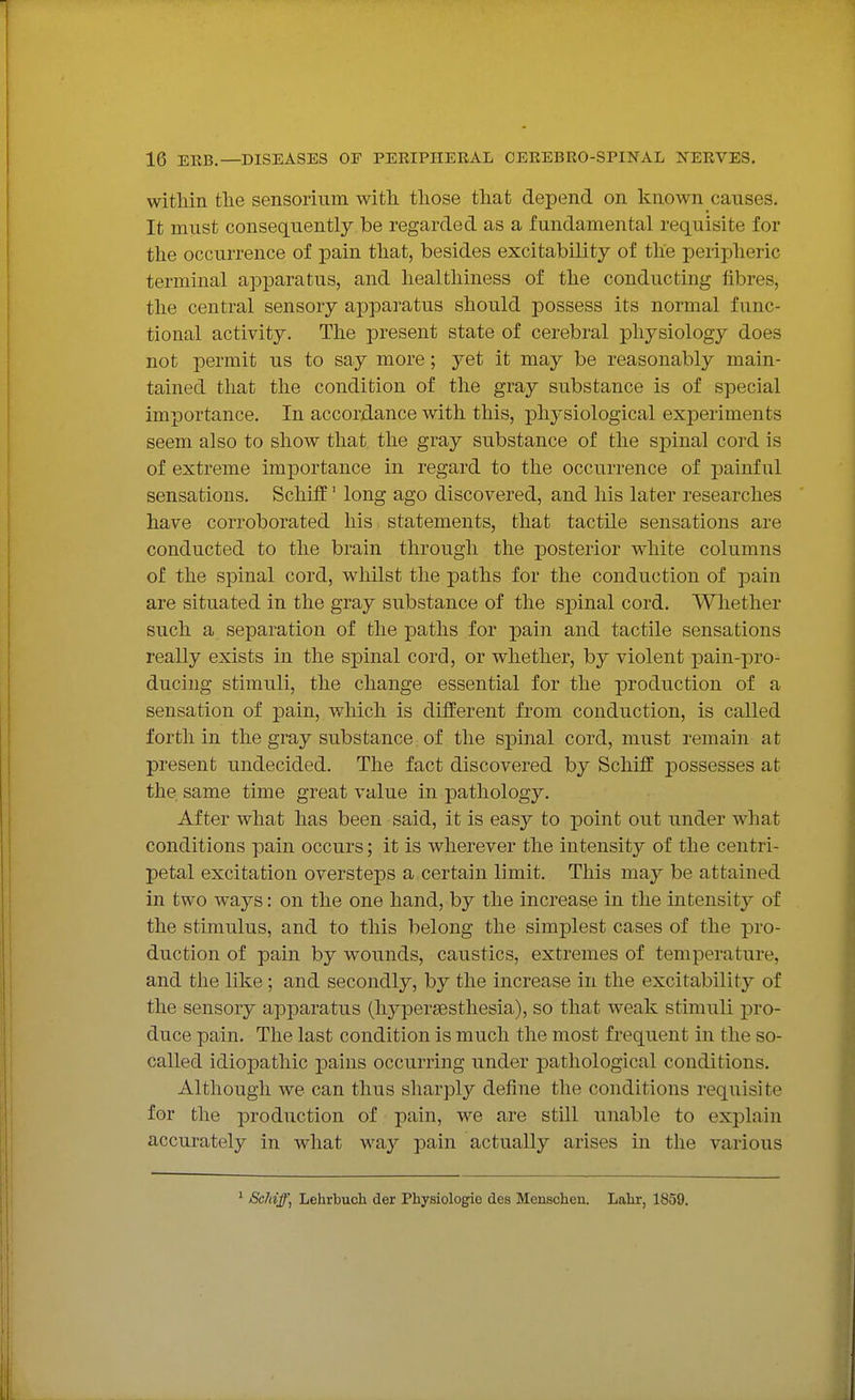 witMn the sensorium with those that depend on known causes. It must consequently be regarded as a fundamental requisite for the occurrence of pain that, besides excitability of the peripheric terminal apparatus, and healthiness of the conducting fibres, the central sensory apparatus should possess its normal func- tional activity. The present state of cerebral physiology does not permit us to say more; yet it may be reasonably main- tained that the condition of the gray substance is of special importance. In accordance with this, physiological exjDeriments seem also to show that the gray substance of the spinal cord is of extreme importance in regard to the occurrence of painful sensations. Schiff' long ago discovered, and his later researches have corroborated his statements, that tactile sensations are conducted to the brain through the posterior white columns of the spinal cord, whilst the paths for the conduction of pain are situated in the gray substance of the sjDinal cord. Whether such a separation of the paths for pain and tactile sensations really exists in the spinal cord, or whether, by violent pain-pro- ducing stimuli, the change essential for the production of a sensation of pain, which is different from conduction, is called forth in the gray substance of the spinal cord, must remain at present undecided. The fact discovered by Schiff possesses at the same time great value in pathology. After what has been said, it is easy to point out under what conditions pain occurs; it is wherever the intensity of the centri- petal excitation oversteps a certain limit. This may be attained in two ways: on the one hand, by the increase in the intensity of the stimulus, and to this belong the simplest cases of the pro- duction of pain by wounds, caustics, extremes of temperature, and the like; and secondly, by the increase in the excitability of the sensory apparatus (liypersesthesia), so that weak stimuli pro- duce pain. The last condition is much the most frequent in the so- called idiopathic pains occurring under pathological conditions. Although we can thus sharply define the conditions requisite for the production of pain, we are still unable to explain accurately in what way pain actually arises in the various ' Schiff, Lehrbuch der Physiologic des Menschen. Lahr, 1859.