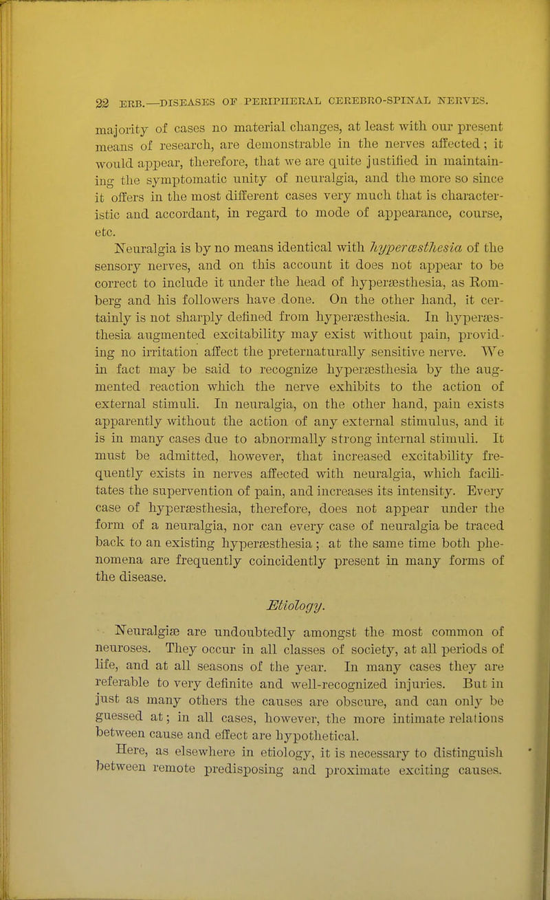 majority of cases no material changes, at least with our present means of research, are demonstrable in the nerves affected; it would ajDpear, therefore, that we are quite justified in maintain- ing the sym]ptomatic unity of neuralgia, and the more so since it offers in tlie most different cases very much that is character- istic and accordant, in regard to mode of appearance, course, etc. Neuralgia is by no means identical with liypercBstJiesia of the sensory nerves, and on this account it does not appear to be correct to include it under the head of liypersesthesia, as Rom- berg and his followers have done. On the other hand, it cer- tainly is not sharply defined from hypertesthesia. In hyperses- thesia augmented excitability may exist without pain, provid ■ ing no irritation affect the preternaturally sensitive nerve. We in fact may be said to recognize hypersesthesia by the aug- mented reaction which the nerve exhibits to the action of external stimuli. In neuralgia, on the other hand, pain exists apparently without the action of any external stimulus, and it is in many cases due to abnormally strong internal stimuli. It must be admitted, however, that increased excitability fre- quently exists in nerves affected with neuralgia, which facili- tates the supervention of pain, and increases its intensity. Every case of hyperaesthesia, therefore, does not appear under the form of a neuralgia, nor can every case of neuralgia be traced back to an existing hypersesthesia ; at the same time both phe- nomena are frequently coincidently present in many forms of the disease. Etiology. Neuralgise are undoubtedly amongst the most common of neuroses. They occur in all classes of society, at all periods of life, and at all seasons of the year. In many cases they are referable to very definite and weU-recognized injuries. But in just as many others the causes are obscure, and can only be guessed at; in all cases, however, the more intimate relations between cause and effect are hypothetical. Here, as elsewhere in etiology, it is necessary to distinguish between remote predisposing and proximate exciting causes.