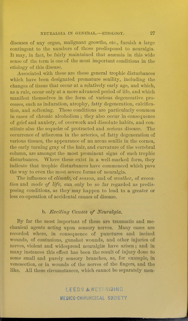 diseases of any organ, malignant growths, etc., furnisli a large contingent to the numbers of tliose predisposed to neuralgia. It may, in fact, be fairly maintained that anasmia in this wide sense of the term is one of the most important conditions in the etiology of this disease. Associated with these are those general trophic disturbances which have been designated premature senility, including the changes of tissue that occur at a relatively early age, and which, as a rule, occur oidy at a more advanced period of life, and which manifest themselves in the form of various degenerative pro- cesses, such as induration, atrophy, fatty degeneration, calcifica- tion, and softening. These conditions are particularly common in cases of chronic alcoholism ; they also occur in consequence of grief and anxiety, of overwork and dissolute habits, and con- stitute also the sequelae of protracted and serious disease. The occurrence of atheroma in the arteries, of fatty degeneration of various tissues, the appearance of an arcus senilis in the cornea, the early turning gray of the hair, and curvature of the vertebral column, are amongst the most prominent signs of such trophic disturbances. Where these exist in a well-marked form, they indicate that trophic disturbances have commenced which pave the way to even the most severe forms of neuralgia. The influence of climate, of season, and of loeatJier, of avoca- tion and mode of life, can only be so far regarded as predis- posing conditions, as they may happen to lead to a greater or less co-operation of accidental causes of disease. b. Exciting Causes of Neuralgia. By far the most important of these are traumatic and me- chanical agents acting upon sensory nerves. Many cases are recorded where, in consequence of punctures and incised wounds, of contusions, gunshot wounds, and other injuries of nerves, violent and widespread neuralgiie have arisen ; and in many instances this effect has been the result of injury done to some small and purely sensory branches, as, for example, in venesection, or in wounds of the nerves of the fingers, and the like. All these circumstances, which cannot be separately men- LEEDS ckWEST-RIDINC MEDICO-CHIRUKGICAL SOCIETY