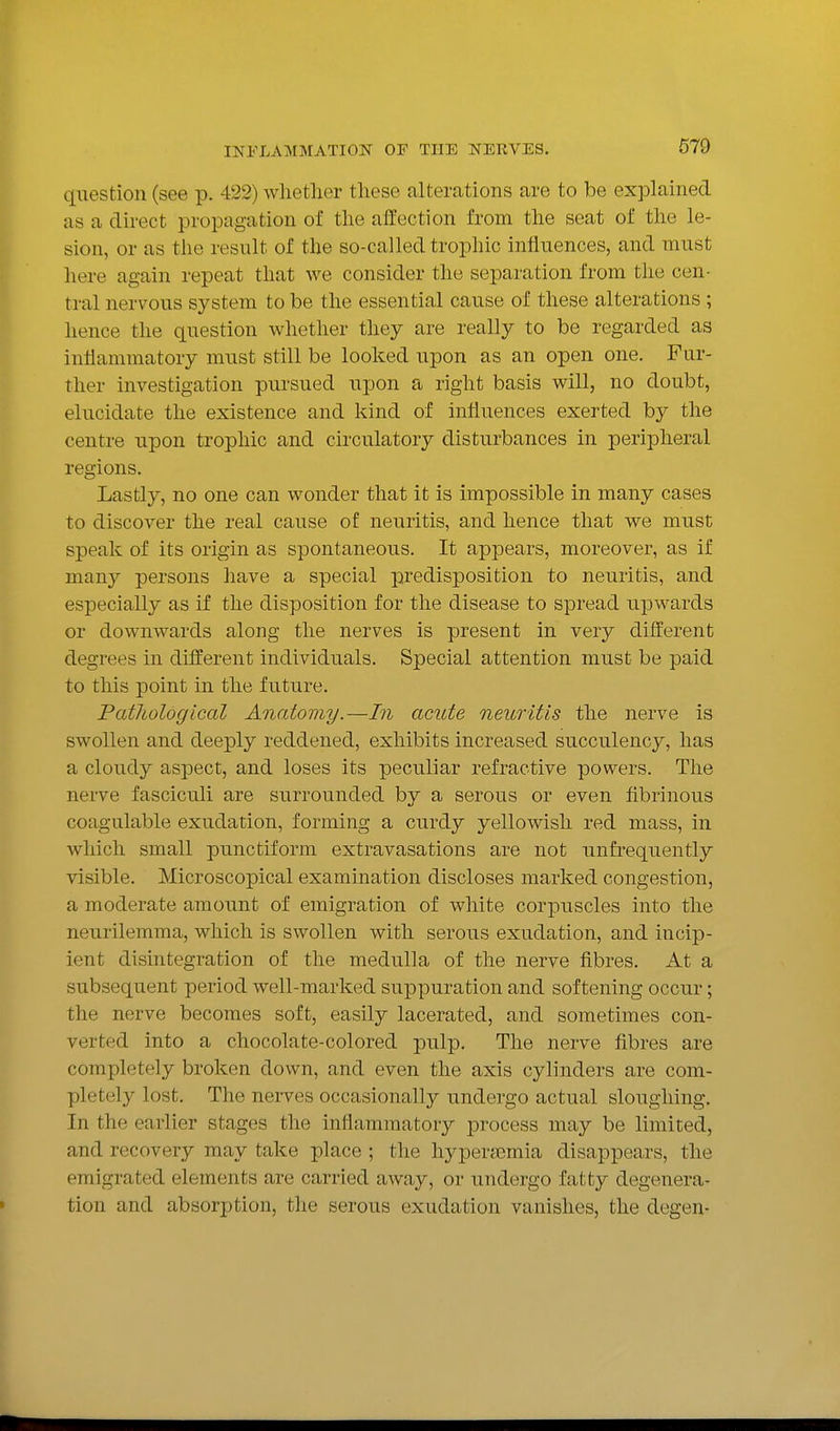 question (see p. 422) wlietlier these alterations are to be explained as a direct propagation of the affection from the seat of the le- sion, or as the result of the so-called trophic influences, and must here again repeat that we consider the separation from the cen- tral nervous system to be the essential cause of these alterations ; hence the question whether they are really to be regarded as inflammatory must still be looked upon as an open one. Fur- ther investigation pursued upon a right basis will, no doubt, elucidate the existence and kind of influences exerted by the centre upon trophic and circulatory disturbances in peripheral regions. Lastly, no one can wonder that it is impossible in many cases to discover the real cause of neuritis, and hence that we must speak of its origin as spontaneous. It appears, moreover, as if many persons have a special predisposition to neuritis, and especially as if the disposition for the disease to spread upwards or downwards along the nerves is present in very different degrees in different individuals. Special attention must be paid to this point in the future. Pathological Anatomy.—In acute neuritis the nerve is swollen and deeply reddened, exhibits increased succulency, has a cloudy aspect, and loses its peculiar refractive powers. The nerve fasciculi are surrounded by a serous or even fibrinous coagulable exudation, forming a curdy yellowish red mass, in which small punctiform extravasations are not unfrequently visible. Microscopical examination discloses marked congestion, a moderate amount of emigration of white corpuscles into the neurilemma, which is swollen with serous exudation, and incip- ient disintegration of the medulla of the nerve fibres. At a subsequent period well-marked suppuration and softening occur; the nerve becomes soft, easily lacerated, and sometimes con- verted into a chocolate-colored pulp. The nerve fibres are completely broken down, and even the axis cylinders are com- pletely lost. The nerves occasionally undergo actual sloughing. In the earlier stages the inflammatory process may be limited, and recovery may take place ; the hypersemia disappears, the emigrated elements are carried away, or undergo fatty degenera- tion and absorption, the serous exudation vanishes, the degen-