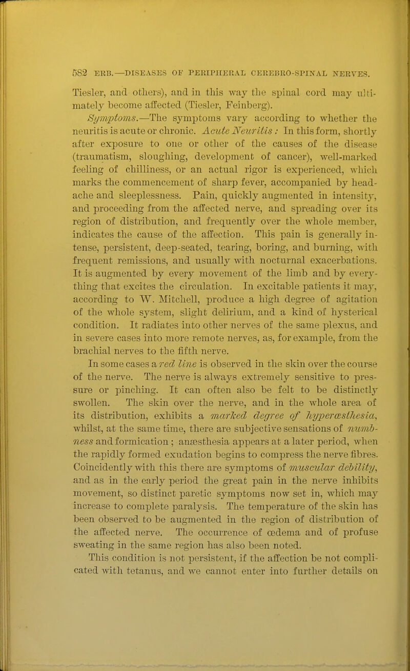 Tiesler, and others), and in this way the spinal cord may ulti- mately become affected (Tiesler, Feinberg). Symptoms.—The symptoms vary according to whether the neuritis is acute or chronic. Acute Neuritis: In this form, short!}'- after exposure to one or other of tlie causes of the disease (traumatism, sloughing, development of cancer), well-marked feeling of chilliness, or an actual rigor is experienced, which marks the commencement of sharp fever, accompanied by head- ache and sleeplessness. Pain, quickly augmented in intensit}', and proceeding from the affected nerve, and spreading over its region of distribution, and frequently over the whole member, indicates the cause of the affection. This pain is generally in- tense, persistent, deep-seated, tearing, boring, and burning, Avitli frequent remissions, and usually with nocturnal exacerbations. It is augmented by every movement of the limb and by every- thing that excites the circulation. In excitable patients it may, according to W. Mitchell, produce a high degree of agitation of the whole system, slight delirium, and a kind of hysterical condition. It radiates into other nerves of the same plexus, and in severe cases into more remote nerves, as, for example, from the brachial nerves to the fifth nerve. In some cases a red line is observed in the skin over the course of the nerve. The nerve is always extremely sensitive to pres- sure or pinching. It can often also be felt to be distinctly swollen. The skin over the nerve, and in the Avhole area of its distribution, exhibits a marlced degree of hyper(Bsthesia, whilst, at the same tmie, there are subjective sensations of numb- ness and formication ; anaesthesia appears at a later period, when the rapidly formed exudation begins to compress the nerve fibres. Coincidently with this there are symptoms of muscular debility, and as in the early period the great pain in the nerve inhibits movement, so distinct paretic symptoms now set in, which may increase to complete paralysis. The tem^Derature of the skin has been observed to be augmented in the region of distribution of the affected nerve. The occurrence of osdema and of profuse sweating in the same region has also been noted. This condition is not persistent, if the affection be not compli- cated with tetanus, and we cannot enter into further details on