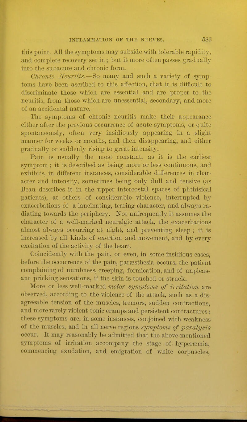 tliis point. All tlie symptoms may subside with tolerable rapidit}'-, and complete recovery set in; but it more often passes gradually into the subacute and chronic form. Chronic Neuritis.—So many and such a variety of symp- toms have been ascribed to this affection, that it is difficult to discriminate those which are essential and are proper to the neuritis, from those which are unessential, secondary, and more of an accidental nature. The symptoms of chronic neuritis make their apjiearance either after the previous occurrence of acute symptoms, or quite spontaneously, often very insidiously appearing in a slight manner for weeks or months, and then disappearing, and either gradually or suddenly rising to great intensity. Pain is usually the most constant, as it is the earliest sjanptom ; it is described as being more or less continuous, and exhibits, in different instances, considerable differences in char- acter and intensity, sometimes being only dull and tensive (as Beau describes it in the upper intercostal S23aces of phthisical patients), at others of considerable violence, interrupted by exacerbations of a lancinating, tearing character, and always ra- diating towards the periphery. Not unfrequently it assumes the character of a well-marked neuralgic attack, the exacerbations almost always occurring at night, and preventing sleep ; it is increased by all kinds of exertion and movement, and by every excitation of the activity of the heart. Coincidently with the pain, or even, in some insidious cases, before the occurrence of the pain, parsesthesia occurs, the patient complaining of numbness, creeping, formication, and of unpleas- ant pricking sensations, if the skin is touched or struck. More or less well-marked motor symptoms of irritation are observed, according to the violence of the attack, such as a dis- agreeable tension of the muscles, tremors, sudden contractions, and more rarely violent tonic cramps and persistent contractures ; these symptoms are, in some instances, conjoined with weakness of the muscles, and in all nerve regions sym.ijtoms of iiaralysis occur. It may reasonably be admitted that the above-mentioned symptoms of irritation accompany the stage of hyperajmia, commencing exudation, and emigration of ' white corpuscles,