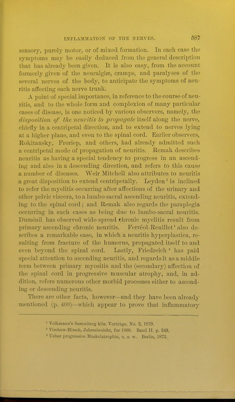 sensory, purely motor, or of mixed formation. In eacli case tlie symptoms may be easily deduced from the general descrijation that has already been given. It is also easy, from the account formerly given of the neuralgia3, cramps, and paralyses of the several nerves of the bod}^, to anticipate the sjauptoms of neu- ritis affecting each nerve trunk. A point of special importance, in reference to the course of neu- ritis, and to the whole form and complexion of many particular cases of disease, is one noticed by various observers, namely, the disposition of the neuritis to propagate itself along the nerve, cliiefy in a centripetal direction, and to extend to nerves lying at a higher plane, and even to the spinal cord. Earlier observers, Rokitansky, Froriep, and others, had already admitted such a centripetal mode of propagation of neuritis. Remak describes neuritis as having a special tendency to progress in an ascend- ing and also in a descending direction, and refers to this cause a number of diseases. Weir Mitchell also attributes to neuritis a great disposition to extend centripetally. Leyden ^ is inclined to refer the myelitis occurring after affections of the urinary and other pelvic viscera, to a lumbo-sacral ascending neuritis, extend- ing to the spinal cord; and Remak also regards the paraplegia occurring in such cases as being due to lumbo-sacral neuritis. Dumenil has observed wide-spread chronic myelitis result from primary ascending chronic neuritis. Ferreol-Reuillef also de- scribes a remarkable case, in which a neuritis hyperplastica, re- sulting from fracture of the humerus, propagated itself to and even beyond the spinal cord. Lastly, Friedreich ' has paid special attention to ascending neuritis, and regards it as a middle term between primary myositis and the (secondary) affection of the spinal cord in progressive muscular atrophy, and, in ad- dition, refers numerous other morbid processes either to ascend- ing or descending neuritis. There are other facts, however—and they have been already mentioned (p. 400)—which appear to prove that inflammatory ' Volkmann's Sammlung klin. Vortrage, No. 2, 1870. Virchow-Hirsch, J.iliresbcricht, for 18G9. Band II. p. 349. 3 Ueber progressive Muskelatrophie, u. s. w. Berlin, 1873.