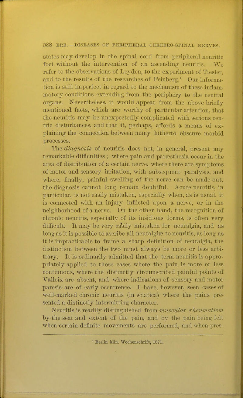 states may develop in tlie spinal cord from peripheral neuritic foci without the intervention of an ascending neuritis. We refer to the observations of Leyden, to the experiment of Tiesler, and to the results of the researches of Feinberg.' Our informa- tion is still imperfect in regard to the mechanism of these inflam- matory conditions extending from the periiDhery to the central organs. Nevertheless, it would apjpear from the above briefly mentioned facts, which are worthy of particular attention, that the neuritis may be unexpectedly complicated with serious cen- tric disturbances, and that it, perhaps, affords a means of ex- plaining the connection between many hitherto obscure morbid processes. The diagnosis of neuritis does not, in general, present any remarkable difficulties ; where pain and parsesthesia occur in the area of distribution of a certain nem^e, where there are sjmiptoms of motor and sensory irritation, with subsequent paralysis, and where, finally, painful swelling of the nerve can be made out, the diagnosis cannot long remain doubtful. Acute neuritis, in particular, is not easily mistaken, especially when, as is usual, it is connected with an injury inflicted upon a nerve, or in the neighborhood of a nerve. On the other hand, the recognition of chronic neuritis, especially of its insidious forms, is often very difficult. It may be very eELsily mistaken for neuralgia, and as long as it is possible to ascribe all neuralgise to neuritis, as long as it is impracticable to frame a sharp definition of neuralgia, the distinction between the two must always be more or less arbi- trary. It is ordinarily admitted that the term neuritis is appro- priately apj)lied to those cases where the pain is more or less continuous, where the distinctly circumscribed painful jjoints of Yalleix are absent, and where indications of sensory and motor paresis are of early occurrence. I have, however, seen cases of well-marked chronic neuritis (in sciatica) where the pains pre- sented a distinctly intermitting character. Neuritis is readily distinguished from muscular rlieiLinatism by the seat and extent of the pain, and by the pain being felt when certain definite movements are performed, and when pres- 1 Berlin klin. Wochenscbrift, 1871.