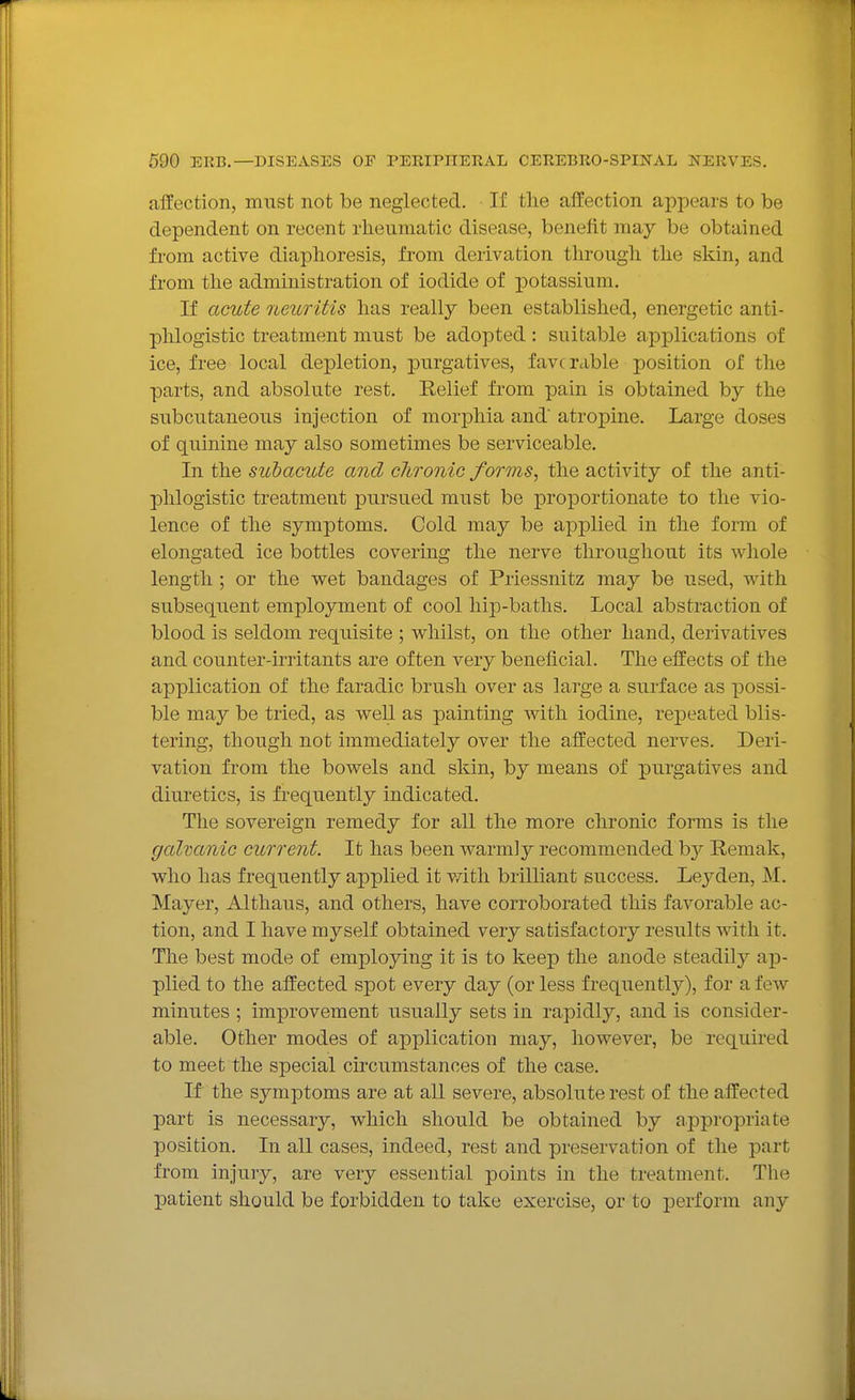 affection, must not be neglected. If tlie affection appears to be dependent on recent rheumatic disease, benefit may be obtained from active diaphoresis, from derivation through the skin, and from the administration of iodide of potassium. If acute neioritis has really been established, energetic anti- phlogistic treatment must be adopted: suitable applications of ice, free local depletion, purgatives, favcrable position of the parts, and absolute rest. Relief from pain is obtained by the subcutaneous injection of morphia and atropine. Large doses of quinine may also sometimes be serviceable. In the subacute and chronic forms, the activity of the anti- phlogistic treatment pursued must be proportionate to the vio- lence of the symptoms. Cold may be applied in the form of elongated ice bottles covering the nerve throughout its whole length ; or the wet bandages of Priessnitz may be used, with subsequent employment of cool hip-baths. Local abstraction of blood is seldom requisite ; whilst, on the other hand, derivatives and counter-irritants are often very beneficial. The effects of the application of the faradic brush over as large a surface as possi- ble may be tried, as well as painting with iodine, repeated blis- tering, though not immediately over the affected nerves. Deri- vation from the bowels and skin, by means of purgatives and diuretics, is fi-equently indicated. The sovereign remedy for all the more chronic forms is the galvanic current. It has been warmly recommended by Remak, who has frequently applied it vritli brilliant success. Lej^den, M. Mayer, Althaus, and others, have corroborated this favorable ac- tion, and I have myself obtained very satisfactory results with it. The best mode of employing it is to keep the anode steadily ap- plied to the affected spot every day (or less frequently), for a few minutes ; improvement usually sets in rapidly, and is consider- able. Other modes of application may, however, be required to meet the special circumstances of the case. If the symptoms are at all severe, absolute rest of the affected part is necessary, which should be obtained by appropriate position. In all cases, indeed, rest and preservation of the part from injury, are very essential points in the treatment. Tlie patient should be forbidden to take exercise, or to perform any