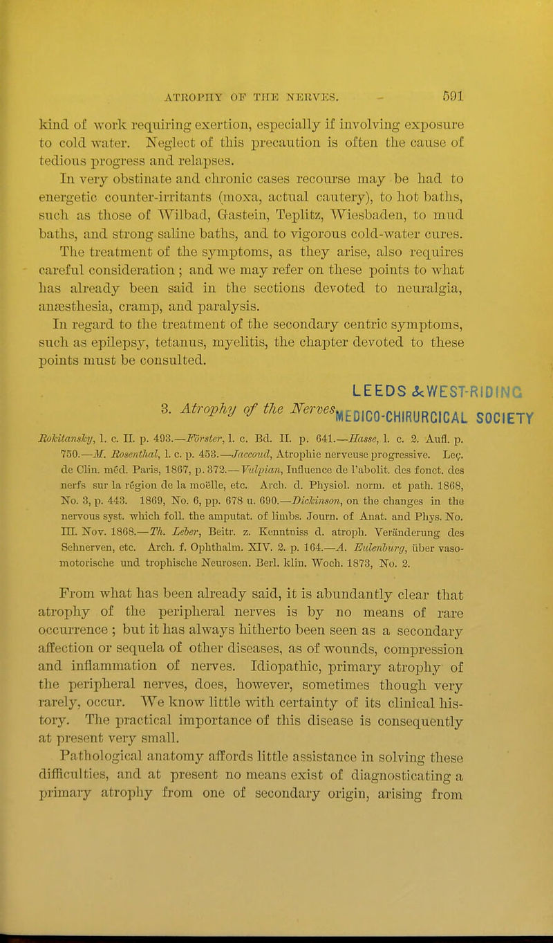 kind of work requiring exertion, especially if involving exi^osure to cold water. Neglect of tliis precaution is often the cause of tedious progress and relapses. In very obstinate and chronic cases recourse may be had to energetic counter-irritants (moxa, actual cautery), to hot baths, such as those of Wilbad, Gasteiu, Teplitz, Wiesbaden, to mud baths, and strong saline baths, and to vigorous cold-water cures. The treatment of the symptoms, as they arise, also requires careful consideration ; and we may refer on these points to what lias already been said in the sections devoted to neuralgia, anaesthesia, cramp, and paralysis. In regard to the treatment of the secondary centric symptoms, such as epilepsy, tetanus, myelitis, the chapter devoted to these points must be consulted. LEEDS ckWEST-RIDING 3. Atrovhy of the ^^^^^^mEDICO-CHIRURCICAL SOCIETY RoUtansky, 1. c. II. p. 4:%?,.—Fdrstei\ 1. c. Bd. 11. p. QAl.—Basse, 1. c. 2. Aufl. p. 750.—M. Rosenthal, 1. c. p. 453.—Jaccoud, Atrophie nerveuse progressive. Lec. de Clin. nied. Paris, 1867, p. 372.— Vulpian, Influence de Tabolit.. des fonct. des nerfs sur la region de la moiSUe, etc. Arch. d. Physiol, norm, et path. 1868, No. 3, p. 443. 1869, No. 6, pp. 678 u. 690.—Dicldnson, on the changes in the nervous syst. vrhicli foil, tlie amputat. of limbs. Journ. of Anat. and Phys. No. in. Nov. 1868.—Th. Leber, Beitr. z. Kenntniss d. atroph. Veranderung des Selmerven, etc. Arch. f. Ophthalra. XIV. 2. p. 164.—A. Eidenburg, iiber vaso- motorisclie mid trophische Neurosen. Berl. klin. Woch. 1873, No. 2. From what has been already said, it is abundantly clear that atrophy of the peripheral nerves is by no means of rare occurrence ; but it has always hitherto been seen as a secondary affection or sequela of other diseases, as of wounds, compression and inflammation of nerves. Idiopathic, primary atrophy of the peripheral nerves, does, however, sometimes though very rarely, occur. We know little with certainty of its clinical his- tory. The practical importance of this disease is consequently at present very small. Pathological anatomy affords little assistance in solving these difficulties, and at present no means exist of diagnosticating a primary atrophy from one of secondary origin, arising from