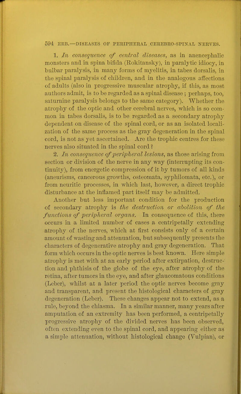 1. In consequence of central diseases, as in anenceplialic monsters and in spina bifida (Rokitansky), in paralytic idiocy, in bulbar paralysis, in many forms of myelitis, in tabes dorsalis, in the spinal paralysis of children, and in the analogous affections of adults (also in progressive muscular atrophy, if this, as most authors admit, is to be regarded as a sjoinal disease ; perhaps, too, saturnine paralysis belongs to the same category). Whether the atrophy of the optic and other cerebral nerves, which is so com- mon in tabes dorsalis, is to be regarded as a secondary atrophy dependent on disease of the spinal cord, or as an isolated locali- zation of the same process as the gray degeneration in the spinal cord, is not as yet ascertained. Are the trophic centres for these nerves also situated in the sjDinal cord ? 2. In consequence of periplieral lesions, as those arising from section or division of the nerve in any way (interrupting its con- tinuity), from energetic compression of it by tumors of all kinds (aneurisms, cancerous growths, osteomata, syphilomata, etc.), or from neuritic processes, in which last, however, a direct trophic disturbance at the inflamed part itself may be admitted. Another but less important condition for the production of secondary atrophy is tJie destruction or abolition of the functions of peripJieral organs. In consequence of this, there occurs in a limited number of cases a centripetally extending atrophy of the nerves, which at first consists only of a certain amount of wasting and attenuation, but subsequently presents the characters of degenerative atrophy and gray degeneration. That form which occurs in the optic nerves is best known. Here simple atrophy is met with at an early period after extirpation, destruc- tion and phthisis of the globe of the eye, after atrophy of the retina, after tumors in the eye, and after glaucomatous conditions (Leber), whilst at a later period the optic nerves become gray and transparent, and present the histological characters of gray degeneration (Leber). These changes appear not to extend, as a rule, beyond the chiasma. In a similar manner, many years after amputation of an extremity has been performed, a centripetally progressive atrophy of the divided nerves has been observed, often extending even to the spinal cord, and appearing either as a simple attenuation, without histological change (VuliDian), or