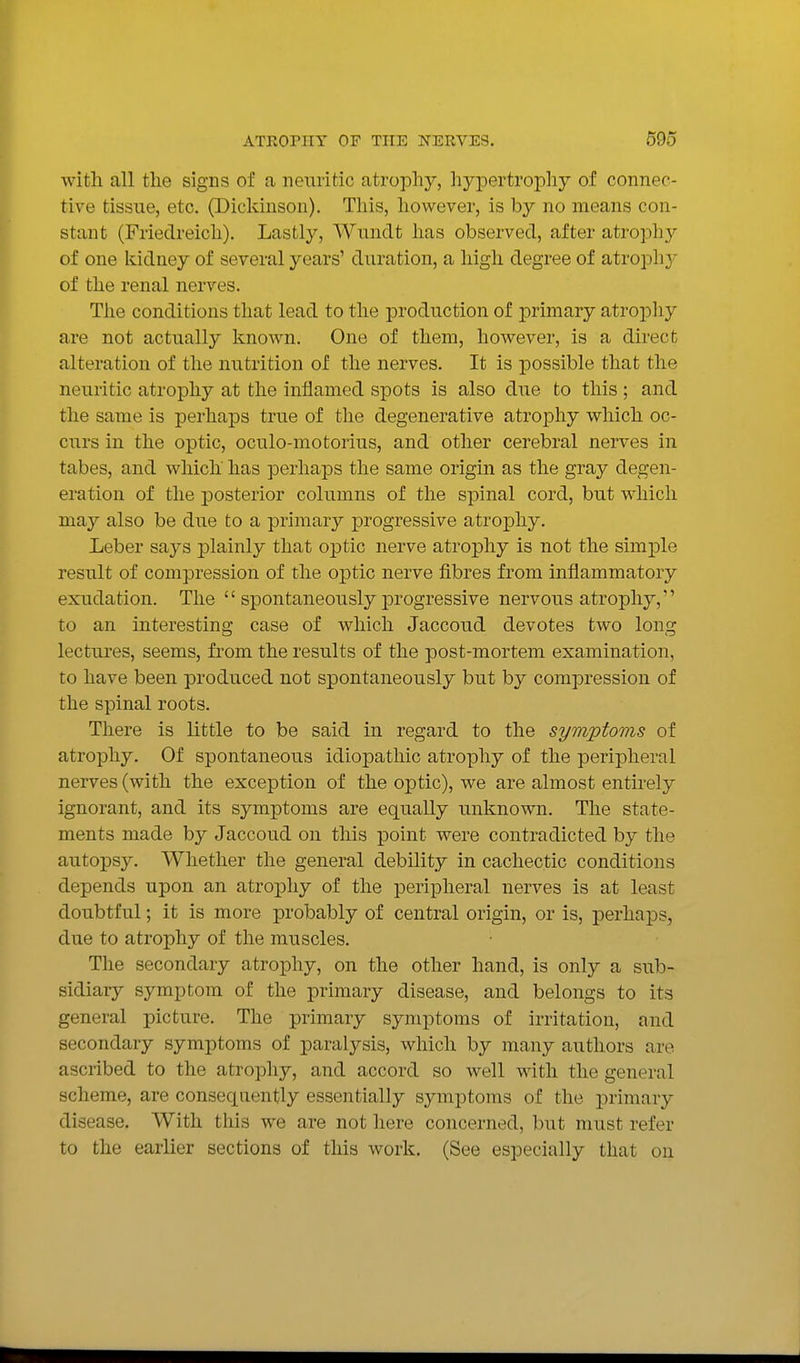 with all the signs of a nenritic atrophy, hypertrophy of connec- tive tissue, etc. (Dickinson). This, however, is by no means con- stant (Friedreich). Lastly, Wundt has observed, after atropliy of one kidney of several years' duration, a high degree of atropli}' of the renal nerves. The conditions that lead to the production of iDrimary atrophy are not actually known. One of them, however, is a direct alteration of the nutrition of the nerves. It is possible that the neuritic atropliy at the inflamed spots is also due to this ; and the same is perhaps true of the degenerative atrophy which oc- curs in the optic, oculo-raotorius, and other cerebral nerves in tabes, and which has perhaps the same origin as the gray degen- eration of the j)Osterior columns of the spinal cord, but which may also be due to a primary progressive atrophy. Leber says plainly that optic nerve atrophy is not the simple result of compression of the optic nerve fibres from inflammatory exudation. The  spontaneously progressive nervous atrophy, to an interesting case of which Jaccoud devotes two long lectiu'es, seems, from the results of the post-mortem examination, to have been produced not spontaneously but by compression of the spinal roots. There is little to be said in regard to the symptoms of atrophy. Of spontaneous idiopathic atrophy of the peripheral nerves (with the exception of the optic), we are almost entirely ignorant, and its symptoms are equally unknown. The state- ments made by Jaccoud on this point were contradicted by the autopsy. Whether the general debility in cachectic conditions depends upon an atro]3hy of the peripheral nerves is at least doubtful; it is more probably of central origin, or is, perhaps, due to atrophy of the muscles. The secondary atrophy, on the other hand, is only a sub- sidiary symptom of the primary disease, and belongs to its general picture. The primary symptoms of irritation, and secondary symptoms of paralysis, which by many authors are ascribed to the atrophy, and accord so well with the general scheme, are consequently essentially symptoms of the primary disease. With this we are not here concerned, but must refer to the earlier sections of this work. (See especially that on