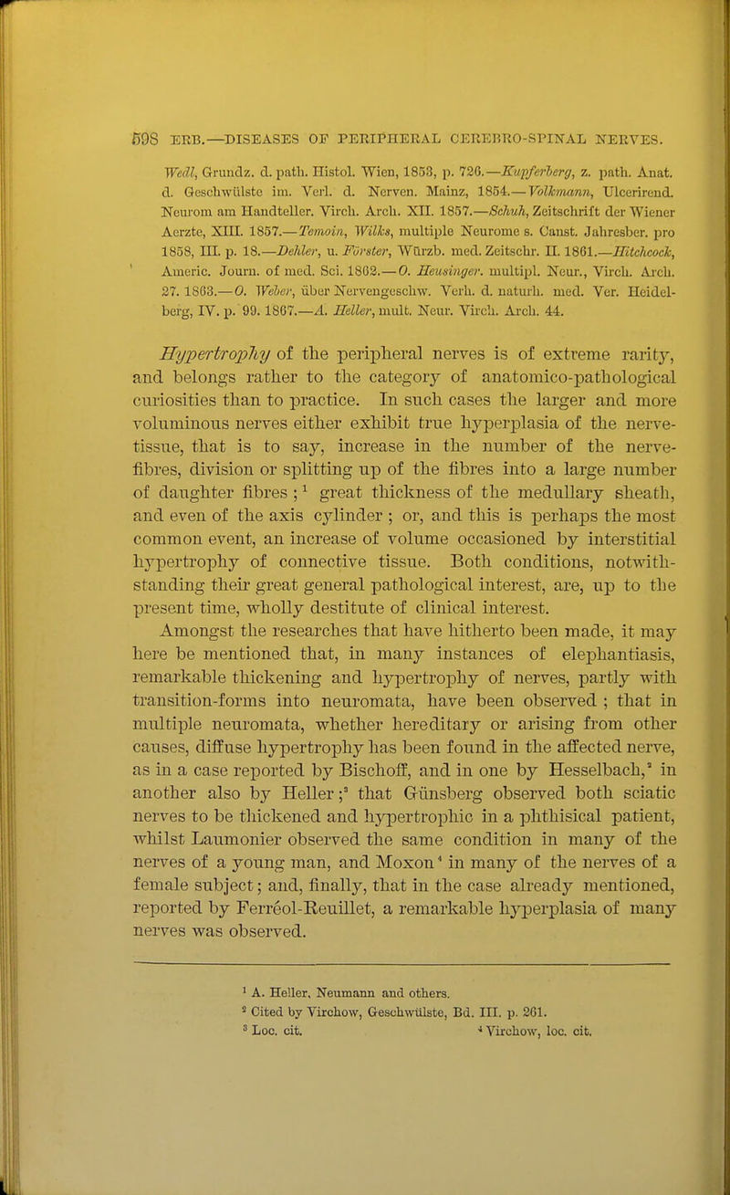Wedl, Gruudz. d. path. Histol. Wien, 1853, p. 726.—Eupferberg, z. path. Anat. d. Qeschwiilste im. Veil. d. Nerven. Mainz, 1854.— Volhmann, Ulcerirend. Ncurom am Handteller. Vii'ch. Arch. XII. 1857.—Schuh, Zeitschrift der Wiener Aerzte, XIII. 1857.— 'Temoin, Wilhs, multiple Neurome s. Canst. Jahresber. pro 1858, III. p. 18.—Dehler, u. FOrster, Wurzb. med. Zeitschr. 11. IBOl.—IEtcJicock, ' Americ. Jom-n. of med. Sci. 1802.— 0. Heusinger. multipl. Neur., Vii'ch. Arch. 27. 1863.—0. Webet; iiber Nervengeschw. Verh. d. naturh. med. Ver. Heidel- berg, IV. p. 99. 1867.—/I. mUer, mult. Neur. Virch. Ar-ch. 44. HypertropJiy of the peripheral nerves is of extreme rarity, and belongs rather to the category of anatomico-pathological curiosities than to practice. In such cases the larger and more voluminous nerves either exhibit true hyperplasia of the nerve- tissue, that is to say, increase in the number of the nerve- fibres, division or splitting ujd of the fibres into a large number of daughter fibres ; ^ great thickness of the medullary sheath, and even of the axis cylinder ; or, and this is perhaps the most common event, an increase of volume occasioned by interstitial hypertrophy of connective tissue. Both conditions, notwith- standing their great general pathological interest, are, up to the present time, wholly destitute of clinical interest. Amongst the researches that have hitherto been made, it may here be mentioned that, in many instances of elephantiasis, remarkable thickening and hypertrophy of nerves, partly with transition-forms into neuromata, have been observed ; that in multiple neuromata, whether hereditary or arising from other causes, diffuse hypertrophy has been found in the affected nerve, as in a case reported by Bischoff, and in one by Hesselbach, in another also by Hellerthat Giinsberg observed both sciatic nerves to be thickened and hypertrophic in a phthisical patient, whilst Laumonier observed the same condition in many of the nerves of a young man, and Moxon * in many of the nerves of a female subject; and, finally, that in the case already mentioned, reported by Ferreol-Reuillet, a remarkable hyj)erplasia of many nerves was observed. ^ A. Heller, Neumann and others. « Cited by Virchow, Qeschwiilste, Bd. III. p. 261. 5 Loo. cit. * Virchow, loc. cit.