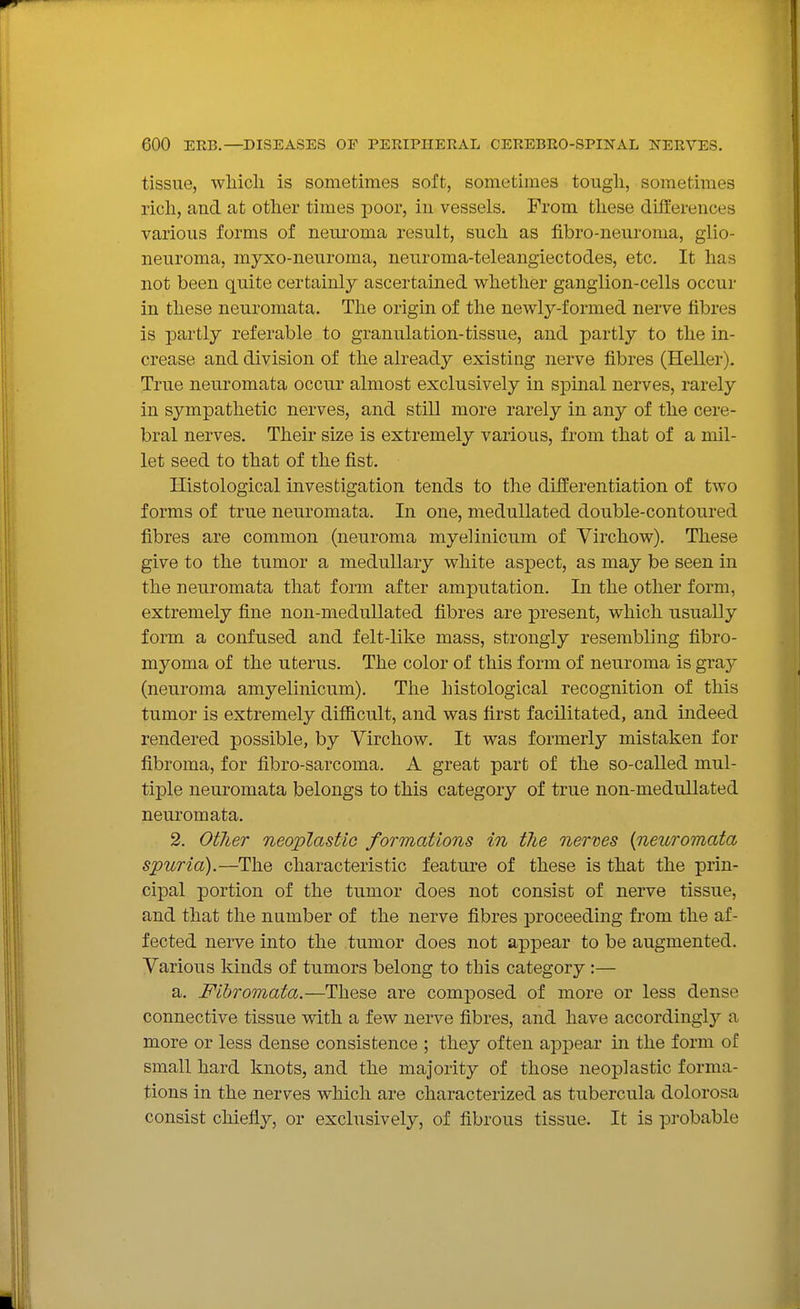 tissue, which is sometimes soft, sometimes tough, sometimes rich, and at other times poor, in vessels. From these differences various forms of neui'oma result, such as fibro-neuroma, glio- neuroma, myxo-neuroma, neuroma-teleangiectodes, etc. It has not been quite certainly ascertained vi^hether ganglion-cells occur in these neuromata. The origin of the newly-formed nerve fibres is partly referable to granulation-tissue, and partly to the in- crease and division of the already existing nerve fibres (Heller). True neuromata occur almost exclusively in spinal nerves, rarely in sympathetic nerves, and still more rarely in any of the cere- bral nerves. Their size is extremely various, from that of a mil- let seed to that of the fist. Histological investigation tends to the differentiation of two forms of true neuromata. In one, meduUated double-contoured fibres are common (neuroma myelinicum of Virchow). These give to the tumor a medullary white aspect, as may be seen in the neuromata that form after amputation. In the other form, extremely fine non-meduUated fibres are present, which usually form a confused and felt-like mass, strongly resembling fibro- myoma of the uterus. The color of this form of neuroma is gray (neuroma amyelinicum). The histological recognition of this tumor is extremely difficult, and was first facilitated, and indeed rendered possible, by Virchow. It was formerly mistaken for fibroma, for fibro-sarcoma. A great part of the so-called mul- tiple neuromata belongs to this category of true non-medullated neuromata. 2. Other neoplastic formations in the nerves {neuromata spuria).—The characteristic feature of these is that the prin- cipal portion of the tumor does not consist of nerve tissue, and that the number of the nerve fibres proceeding from the af- fected nerve into the tumor does not appear to be augmented. Various kinds of tumors belong to this category :— a. Fihromata.—These are composed of more or less dense connective tissue with a few nerve fibres, and have accordingly a more or less dense consistence ; they often appear in the form of small hard knots, and the majority of those neoplastic forma- tions in the nerves which are characterized as tubercula dolorosa consist chiefly, or exclusively, of fibrous tissue. It is probable