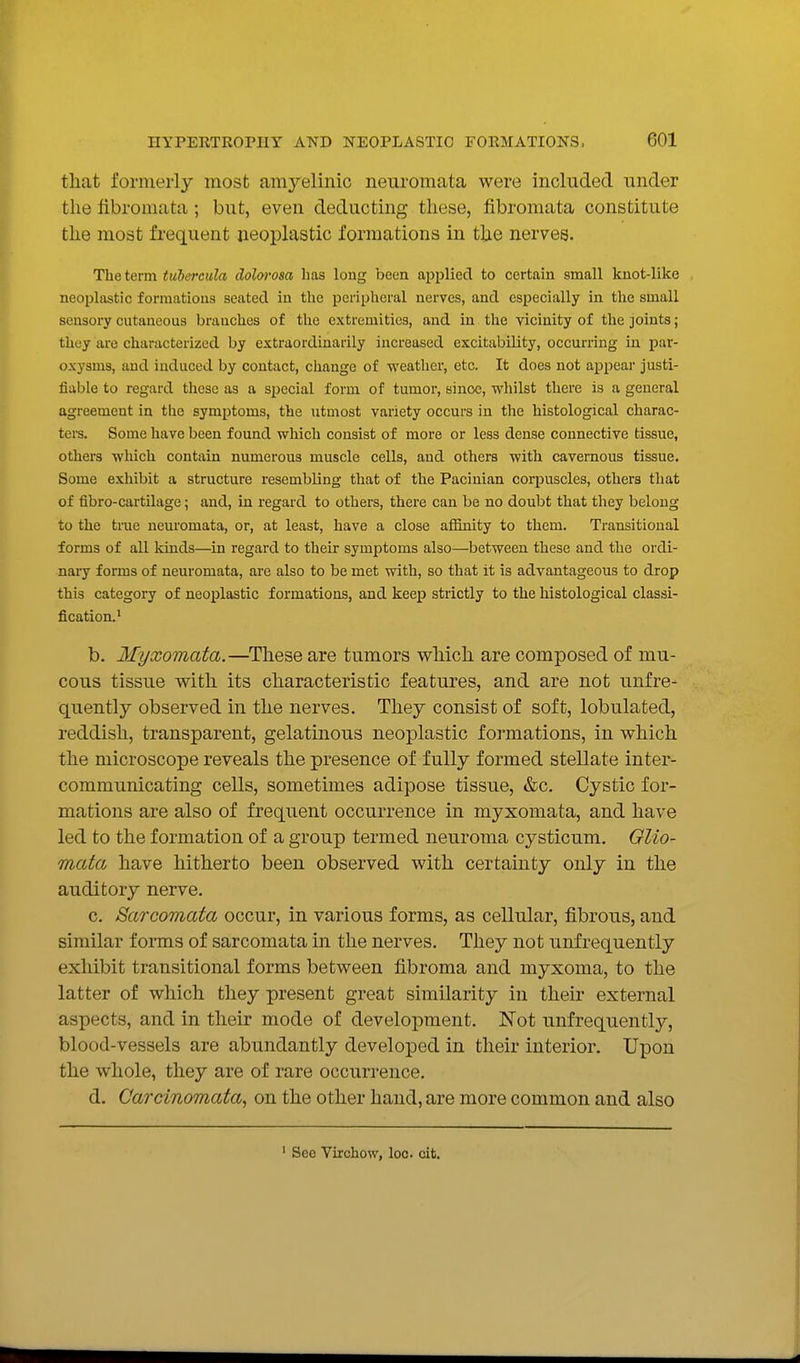 that forineiiy most amyelinic neuromata were included under the fibromata ; but, even deducting tliese, fibromata constitute the most frequent neoplastic formations in the nerves. The term tuiercula dolwosa has long been applied to certain small knot-like neoi^lastic formations seated in the peripheral nerves, and especially in the small sensory cutaneous branches of the extremities, and in the vicinity of the joints; they are characterized by extraordinarily increased excitability, occurring in par- oxysms, and induced by contact, change of weather, etc. It does not appear justi- fiable to regard these as a special form of tumor, since, whilst there is a general agreement in the symjjtoms, the utmost variety occurs in the histological charac- ters. Some have been found which consist of more or less dense connective tissue, others which contain numerous muscle cells, and others with cavernous tissue. Some exhibit a structure resembling that of the Pacinian corpuscles, others that of fibro-cartilage; and, in regard to others, there can be no doubt that they belong to the true neuromata, or, at least, have a close afiinity to them. Transitional forms of all kinds—in regard to their symptoms also—between these and the ordi- nary forms of neuromata, are also to be met vdth, so that it is advantageous to drop this category of neoplastic formations, and keep strictly to the histological classi- fication.' b. Myxomata.—^These are tumors vs^hich are composed of mu- cous tissue with its characteristic features, and are not unfre- quently observed in the nerves. They consist of soft, lobulated, reddish, transparent, gelatinous neoplastic formations, in which the microscope reveals the presence of fully formed stellate inter- communicating cells, sometimes adipose tissue, &c. Cystic for- mations are also of frequent occurrence in myxomata, and have led to the formation of a group termed neuroma cysticum. GUo- mata have hitherto been observed with certainty only in the auditory nerve. c. Sarcomata occur, in various forms, as cellular, fibrous, and similar f onns of sarcomata in the nerves. They not unfrequently exhibit transitional forms between fibroma and myxoma, to the latter of which they present great similarity in their external aspects, and in their mode of development. Not unfrequently, blood-vessels are abundantly developed in their interior. Upon the whole, they are of rare occurrence. d. Carcinomata, on the other hand, are more common and also See Virchow, loo. cit.