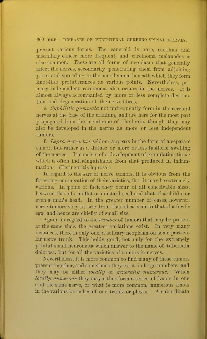 present various forms. The cancroid is rare, scirrlius and medullary cancer more frequent, and carcinoma melanodes is also common. These are all forms of neoplasm that generally alfect the nerves, secondarily penetrating them from adjoining parts, and spreading in the neurilemma, beneath which they form knot-like protuberances at various points. Nevertheless, pri- mary independent carcinoma also occurs in the nerves. It is almost always accompanied by more or less complete destruc- tion and degeneration of the nerve fibres. e. SypMUtic gummata not unfrequently form in the cerebral nerves at the base of the cranium, and are here for the most part propagated from the membrane of the brain, though they may also be developed in the nerves as more or less independent tumors. f. Lepra nerwrum seldom appears in the form of a separate tumor, but rather as a diffuse or more or less fusiform swelling of the nerves. It consists of a development of granulation tissue which is often indistinguishable from that produced in inflam- mation. (Perineuritis leprosa.) In regard to the size of nerve tumors, it is obvious from the foregoing enumeration of their varieties, that it may be extremely various. In point of fact, they occur of all conceivable sizes, between that of a millet or mustard seed and that of a child's or even a man's head. In the greater number of cases, however, nerve tumors vary in size from that of a bean to that of a fowl's egg, and hence are chiefly of small size. Again, in regard to the number of tumors that may be present at the same time, the greatest variations exist. In very many instances, there is only one, a solitary neoplasm on some particu- lar nerve trunk. This holds good, not only for the extremely painful small neuromata which answer to the name of tubercula dolorosa, but for all the varieties of tumors in nerves. Nevertheless, it is more common to find many of these tumors present together, and sometimes they exist in large numbers, and they may be either locally or generally numerous. When locally numerous they may either form a series of knots in one and the same nerve, or what is more common, numerous knots in the various branches of one trunk or plexus. A subordinate