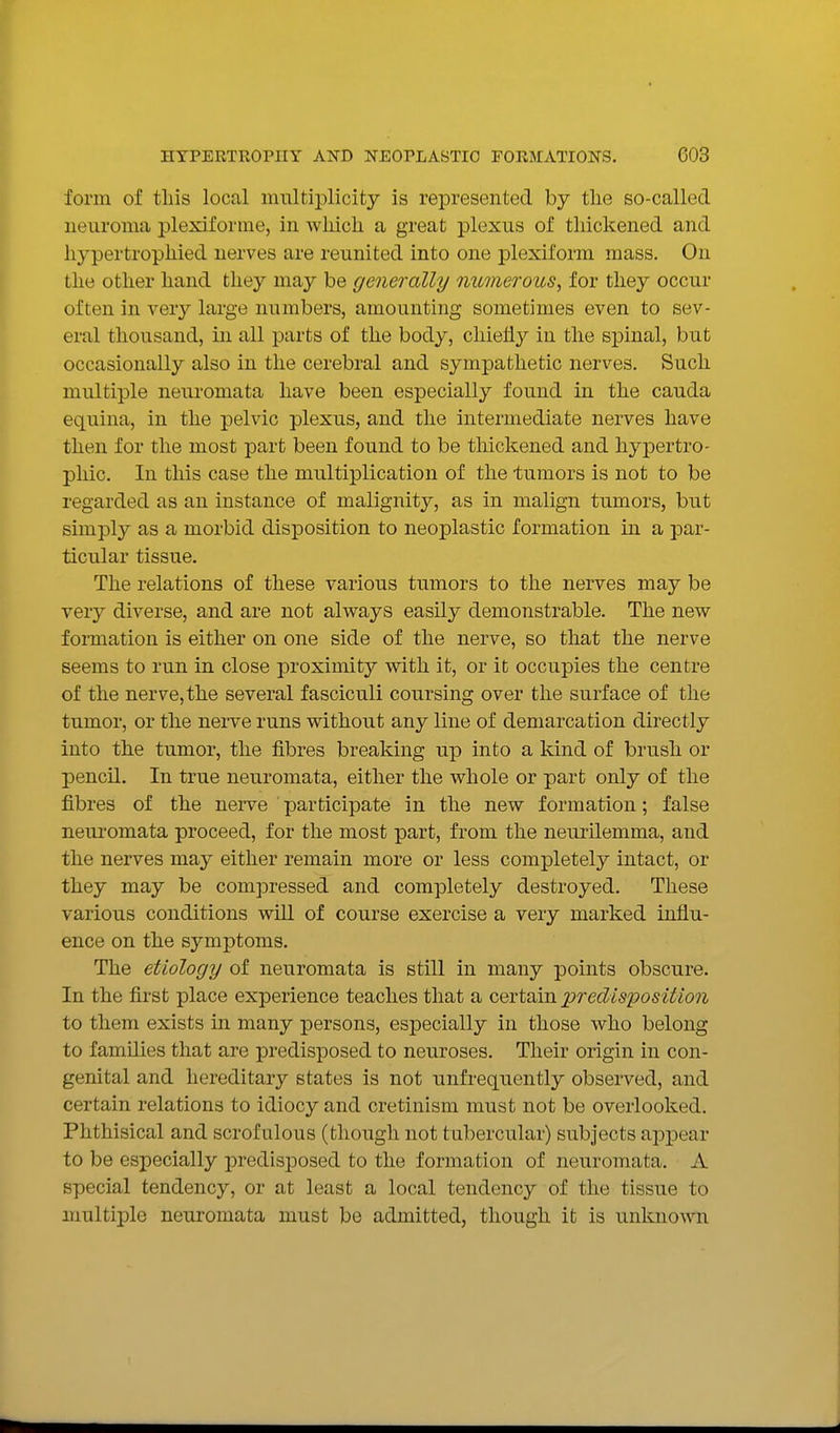 form of this local multiplicity is represented by tlie so-called neuroma plexiforme, in wliich a great plexus of thickened and hypertrophied nerves are reunited into one plexiform mass. On the other hand they may be generally numerous^ for they occur often in very large numbers, amounting sometimes even to sev- eral thousand, in all parts of the body, chiefly in the spinal, but occasionally also in the cerebral and sympathetic nerves. Such multiple neuromata have been especially found in the cauda equina, in the pelvic plexus, and the intermediate nerves have then for the most part been found to be thickened and hypertro- phic. In this case the multiplication of the tumors is not to be regarded as an instance of malignity, as in malign tumors, but simply as a morbid disposition to neoplastic formation in a par- ticular tissue. The relations of these various tumors to the nerves may be very diverse, and are not always easily demonstrable. The new fomiation is either on one side of the nerve, so that the nerve seems to run in close proximity with it, or it occupies the centre of the nerve, the several fasciculi coursing over the surface of the tumor, or the nerve runs without any line of demarcation directly into the tumor, the fibres breaking up into a kind of brush or pencil. In true neuromata, either the whole or part only of the fibres of the nerve participate in the new formation; false neuromata proceed, for the most part, from the neurilemma, and the nerves may either remain more or less completely intact, or they may be compressed and completely destroyed. These various conditions will of course exercise a very marked influ- ence on the symptoms. The etiology of neuromata is still in many points obscure. In the first place experience teaches that a certain iDredisposition to them exists in many persons, esjpecially in those who belong to families that are predisposed to neuroses. Their origin in con- genital and hereditary states is not unfrequently observed, and certain relations to idiocy and cretinism must not be overlooked. Phthisical and scrofulous (though not tubercular) subjects appear to be especially predisj^osed to the formation of neuromata. A special tendency, or at least a local tendency of the tissue to multiple neuromata must be admitted, though it is unknown