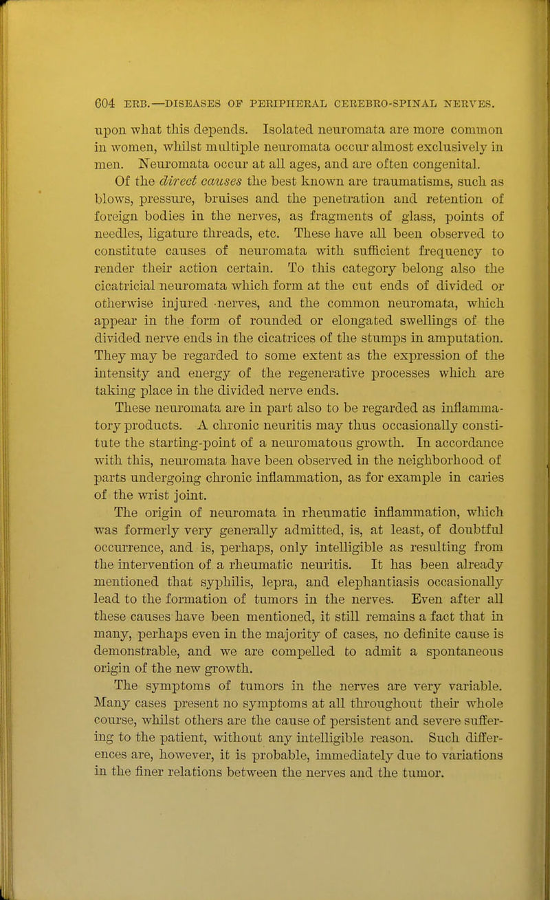 upon what this depends. Isolated neuromata are more common in women, whilst multiple neuromata occur almost exclusively in men. Neuromata occur at all ages, and are often congenital. Of the direct causes the best known are traumatisms, such as blows, pressure, bruises and the penetration and retention of foreign bodies in the nerves, as fragments of glass, points of needles, ligature threads, etc. These have all been observed to constitute causes of neuromata with sufficient frequency to render their action certain. To this category belong also the cicatricial neuromata which form at the cut ends of divided or otherwise injured -nerves, and the common neuromata, which appear in the form of rounded or elongated swellings of the divided nerve ends in the cicatrices of the stumps in amputation. They may be regarded to some extent as the expression of the intensity and energy of the regenerative processes which are taking place in the divided nerve ends. These neuromata are in part also to be regarded as inflamma- tory products. A chronic neuritis may thus occasionally consti- tute the starting-point of a neuromatous growth. In accordance with this, neuromata have been observed in the neighborhood of parts undergoing chronic inflammation, as for example in caries of the wrist joint. The origin of neuromata in rheumatic inflammation, which was formerly very generally admitted, is, at least, of doubtful occurrence, and is, perhaps, only intelligible as resulting from the intervention of a rheumatic neuritis. It has been already mentioned that syphilis, lepra, and elephantiasis occasionally lead to the formation of tumors in the nerves. Even after all these causes have been mentioned, it still remains a fact that in many, perhaps even in the majority of cases, no definite cause is demonstrable, and we are compelled to admit a spontaneous origin of the new growth. The symptoms of tumors in the nerves are very variable. Many cases present no symptoms at all throughout their whole course, whilst others are the cause of persistent and severe suffer- ing to the patient, without any intelligible reason. Such differ- ences are, however, it is probable, immediately due to variations in the finer relations between the nerves and the tumor.