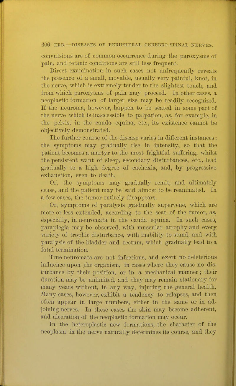 convulsions are of common occurrence during the paroxysms of pain, and tetanic conditions are still less frequent. Direct examination in such cases not unfrequently reveals the presence of a small, movable, usually very painful, knot, in the nerve, which is extremely tender to the slightest touch, and from which paroxysms of pain may proceed. In other cases, a neoplastic formation of larger size may be readily recognized. If the neuroma, however, happen to be seated in some part of the nerve which is inaccessible to palpation, as, for example, in the pelvis, in the cauda equina, etc., its existence cannot be objectively demonstrated. The further course of the disease varies in different instances: the symptoms may gradually rise in intensity, so that the patient becomes a martyr to the most frightful suffering, whilst the persistent want of sleep, secondary disturbances, etc., lead gradually to a high degree of cachexia, and, by progressive exhaustion, even to death. Or, the symptoms may graditalljT remit, and ultimatelj' cease, and the patient may be said almost to be reanimated. In a few cases, the tumor entirely disappears. Or, symptoms of paralysis gradually supervene, which are more or less extended, according to the seat of the tumor, as, especially, in neuromata in the cauda equina. In such cases, paraplegia may be observed, with muscular atrophy and every variety of trophic disturbance, with inability to stand, and with paralysis of the bladder and rectum, which gradually lead to a fatal termination. True neuromata are not infectious, and exert no deleterious influence upon the organism, in cases where they cause no dis- turbance by thek position, or in a mechanical manner; their duration may be unlimited, and they may remain stationarj^ for many years without, in any way, injuring the general health. Many cases, however, exhibit a tendency to relapses, and then often appear in large numbers, either in the same or in ad- joining nerves. In these cases the skin may become adherent, and ulceration Of the neoplastic formation may occur. In the heteroplastic new formations, the character of the neoplasm in the nerve naturally determines its course, and they