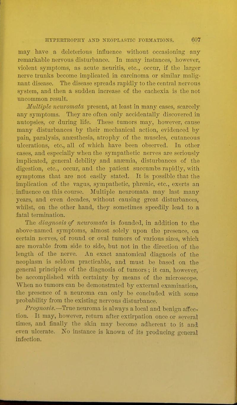 may have a deleterious influence without occasioning any remarkable nervous disturbance. In many instances, however, violent symptoms, as acute neuritis, etc., occur, if the larger nerve trunks become implicated in carcinoma or similar malig- nant disease. The disease spreads rapidly to the central nervous sj'-stem, and then a sudden increase of the cachexia is the not uncommon result. Multiple neuromata present, at least in many cases, scarcely any symptoms. They are often only accidentally discovered in autopsies, or during life. These tumors may, however, cause many disturbances by their mechanical action, evidenced by pain, paralysis, anagsthesia, atrophy of the muscles, cutaneous ulcerations, etc., all of which have been observed. In other cases, and especially when the sympathetic nerves are seriously implicated, general debility and anaemia, disturbances of the digestion, etc., occur, and the patient succumbs rapidly, with symptoms that are not easily stated. It is possible that the implication of the vagus, sympathetic, phrenic, etc., exerts an iiiiiuence on this course. Multiple neuromata may last many years, and even decades, without causing great disturbances, whilst, on the other hand, they sometimes speedily lead to a fatal termination. The diagnosis of neuromata is founded, in addition to the above-named symptoms, almost solely upon the presence, on certain nerves, of round or oval tumors of various sizes, which are movable from side to side, but not in the direction of the length of the nerve. An exact anatomical diagnosis of the neoplasm is seldom practicable, and must be based on the general principles of the diagnosis of tumors ; it can, however, be accomplished with certainty by means of the microscope. When no tumors can be demonstrated by external examination, the presence of a neuroma can only be concluded with some probability from the existing nervous disturbance. Prognosis.—True neuroma is always a local and benign affec- tion. It may, however, return after extirpation once or several times, and finally the skin may become adherent to it and even ulcerate. No instance is known of its producing general infection.