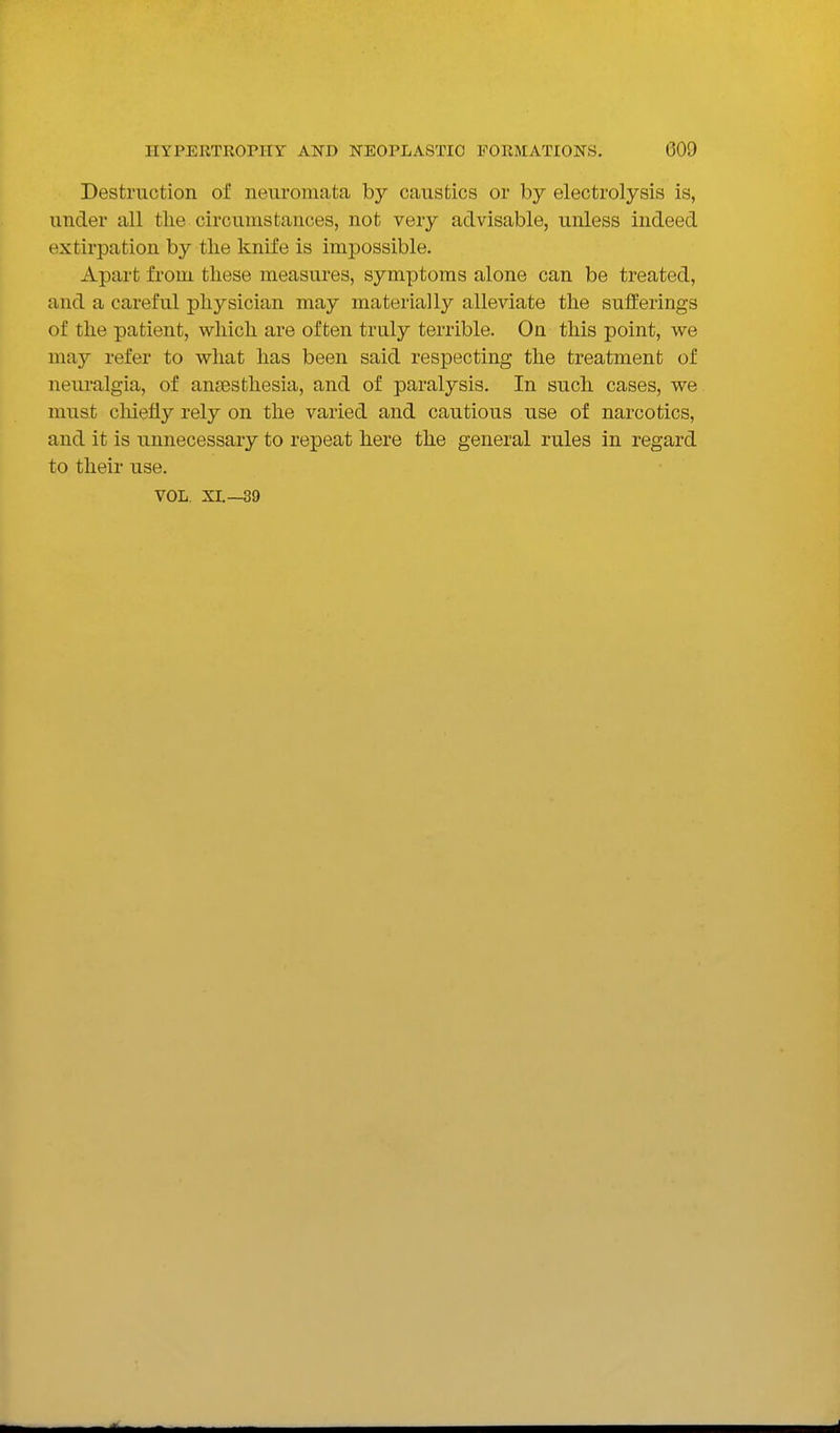Destruction of nenromata by caustics or by electrolysis is, under all tlie circumstances, not very advisable, unless indeed extirpation by the knife is impossible. Apart from these measures, symptoms alone can be treated, and a careful physician may materially alleviate the sufferings of the patient, which are often truly terrible. On this point, we may refer to what has been said respecting the treatment of neui-algia, of anaesthesia, and of paralysis. In such cases, we must cliiefiy rely on the varied and cautious use of narcotics, and it is unnecessary to repeat here the general rules in regard to their use. VOL. XI.—39